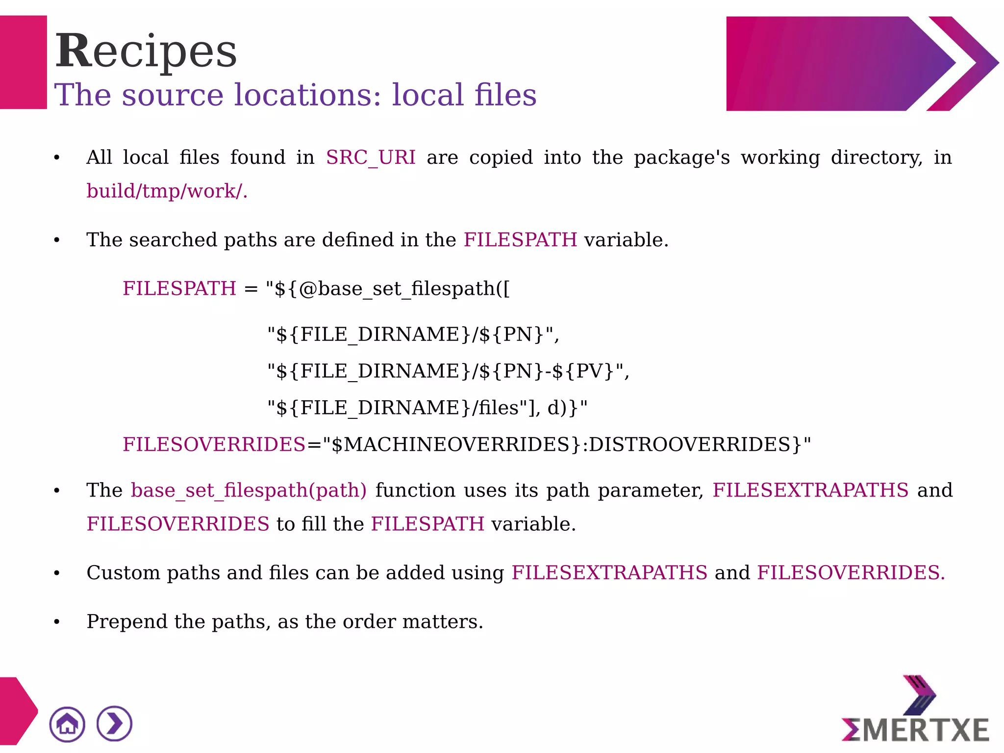Recipes
The source locations: local files
● All local files found in SRC_URI are copied into the package's working directory, in
build/tmp/work/.
●
The searched paths are defined in the FILESPATH variable.
FILESPATH = "${@base_set_filespath([
"${FILE_DIRNAME}/${PN}",
"${FILE_DIRNAME}/${PN}-${PV}",
"${FILE_DIRNAME}/files"], d)}"
FILESOVERRIDES="$MACHINEOVERRIDES}:DISTROOVERRIDES}"
● The base_set_filespath(path) function uses its path parameter, FILESEXTRAPATHS and
FILESOVERRIDES to fill the FILESPATH variable.
● Custom paths and files can be added using FILESEXTRAPATHS and FILESOVERRIDES.
●
Prepend the paths, as the order matters.
 
