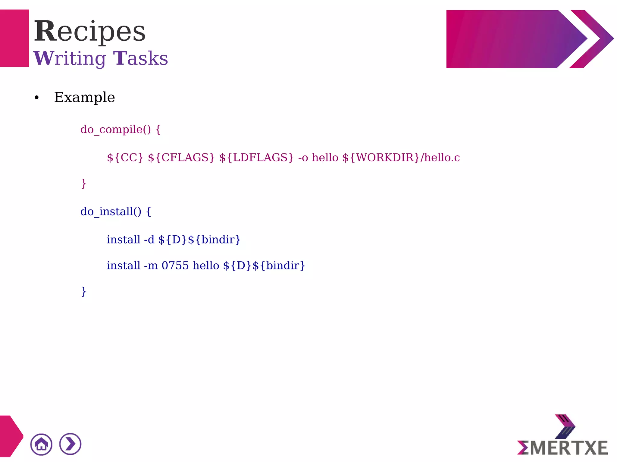 Recipes
Writing Tasks
● Example
do_compile() {
${CC} ${CFLAGS} ${LDFLAGS} -o hello ${WORKDIR}/hello.c
}
do_install() {
install -d ${D}${bindir}
install -m 0755 hello ${D}${bindir}
}
 