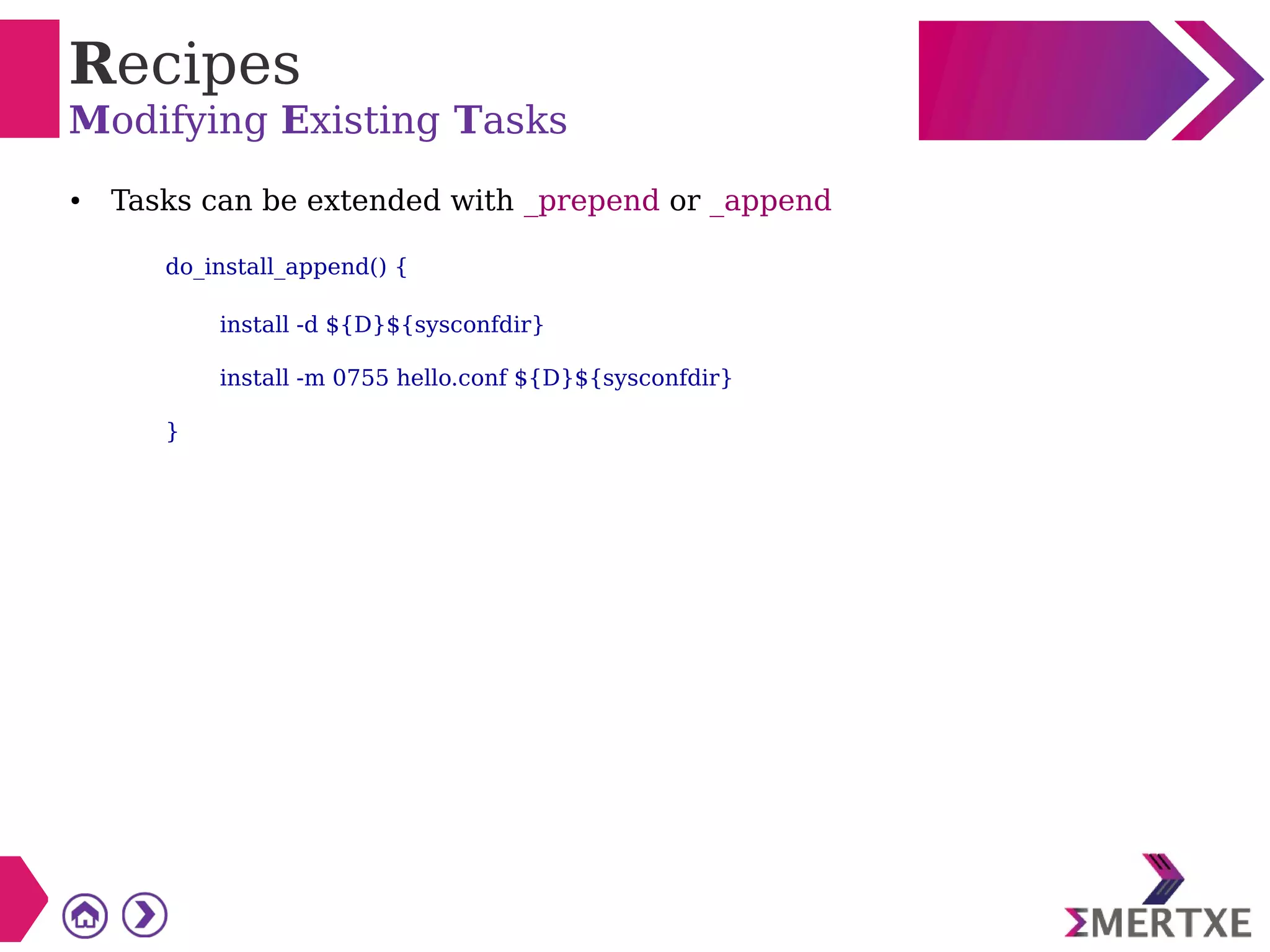 Recipes
Modifying Existing Tasks
● Tasks can be extended with _prepend or _append
do_install_append() {
install -d ${D}${sysconfdir}
install -m 0755 hello.conf ${D}${sysconfdir}
}
 