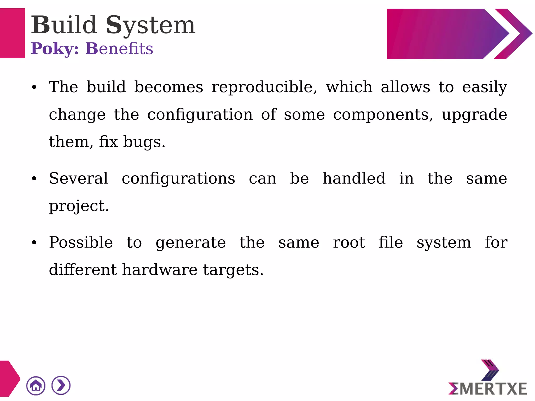 Build System
Poky: Benefits
● The build becomes reproducible, which allows to easily
change the configuration of some components, upgrade
them, fix bugs.
● Several configurations can be handled in the same
project.
● Possible to generate the same root file system for
different hardware targets.
 