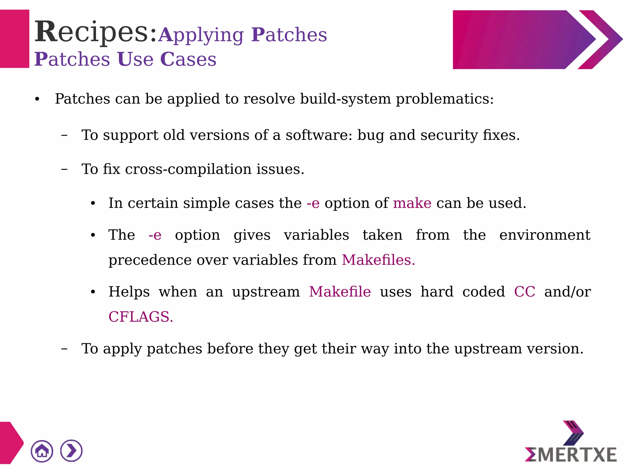 Recipes:Applying Patches
Patches Use Cases
● Patches can be applied to resolve build-system problematics:
– To support old versions of a software: bug and security fixes.
– To fix cross-compilation issues.
● In certain simple cases the -e option of make can be used.
● The -e option gives variables taken from the environment
precedence over variables from Makefiles.
● Helps when an upstream Makefile uses hard coded CC and/or
CFLAGS.
– To apply patches before they get their way into the upstream version.
 