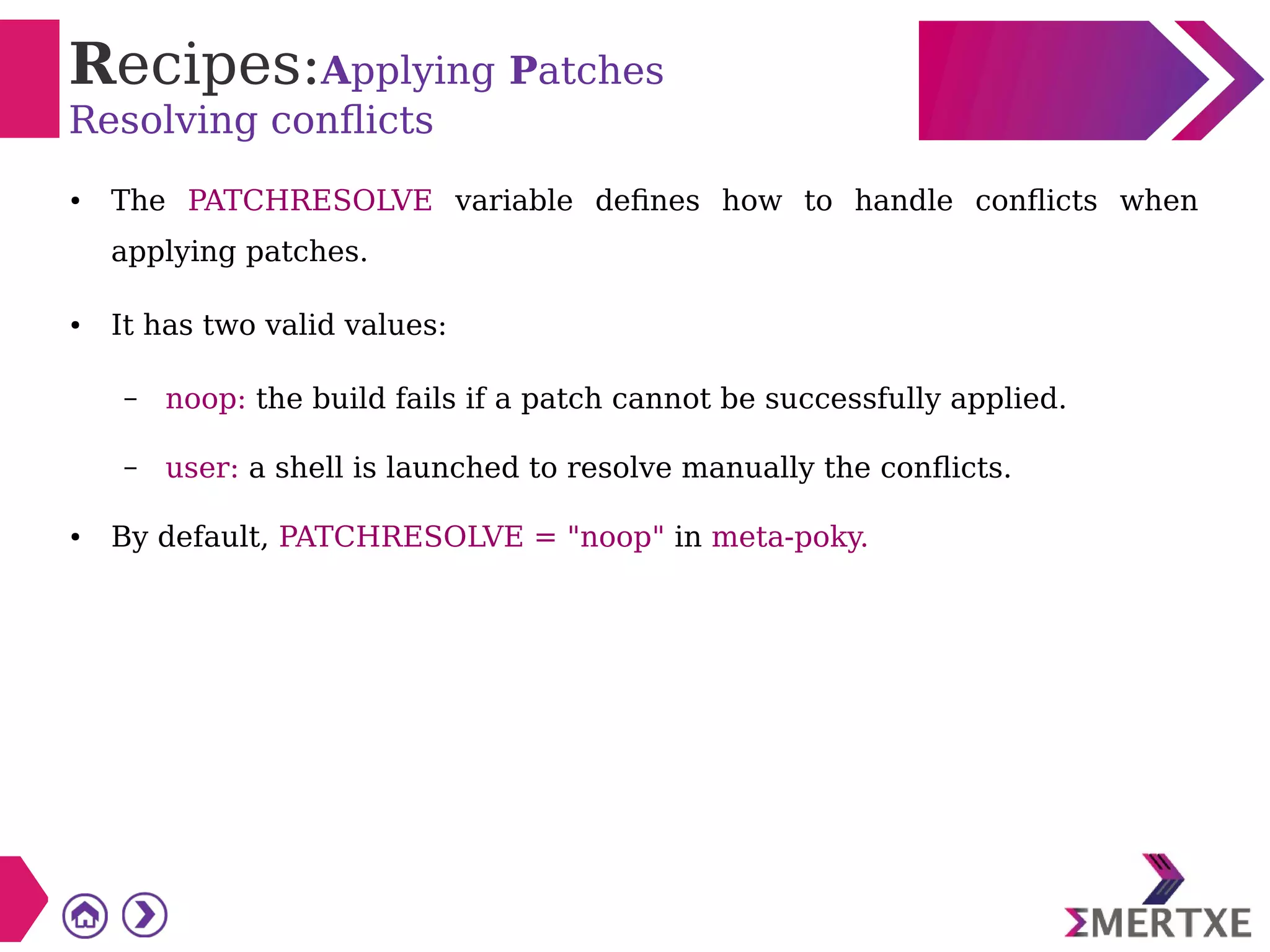 Recipes:Applying Patches
Resolving conflicts
● The PATCHRESOLVE variable defines how to handle conflicts when
applying patches.
● It has two valid values:
– noop: the build fails if a patch cannot be successfully applied.
– user: a shell is launched to resolve manually the conflicts.
● By default, PATCHRESOLVE = "noop" in meta-poky.
 