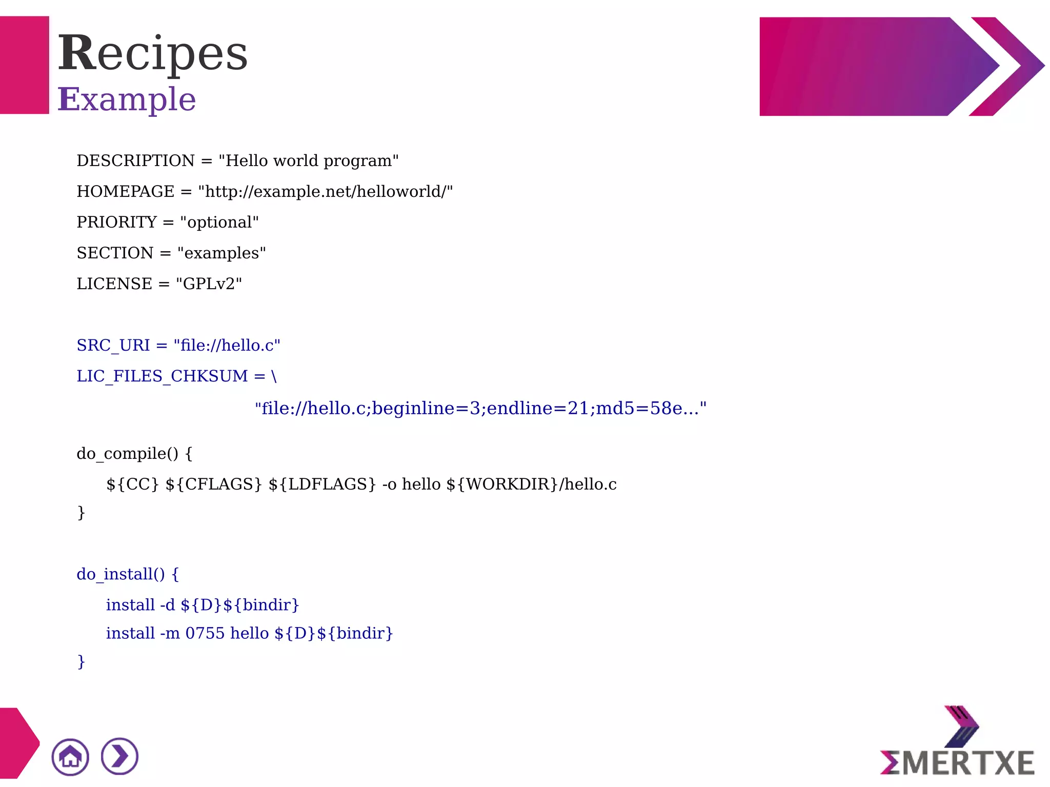 Recipes
Example
DESCRIPTION = "Hello world program"
HOMEPAGE = "http://example.net/helloworld/"
PRIORITY = "optional"
SECTION = "examples"
LICENSE = "GPLv2"
SRC_URI = "file://hello.c"
LIC_FILES_CHKSUM = 
"file://hello.c;beginline=3;endline=21;md5=58e..."
do_compile() {
${CC} ${CFLAGS} ${LDFLAGS} -o hello ${WORKDIR}/hello.c
}
do_install() {
install -d ${D}${bindir}
install -m 0755 hello ${D}${bindir}
}
 