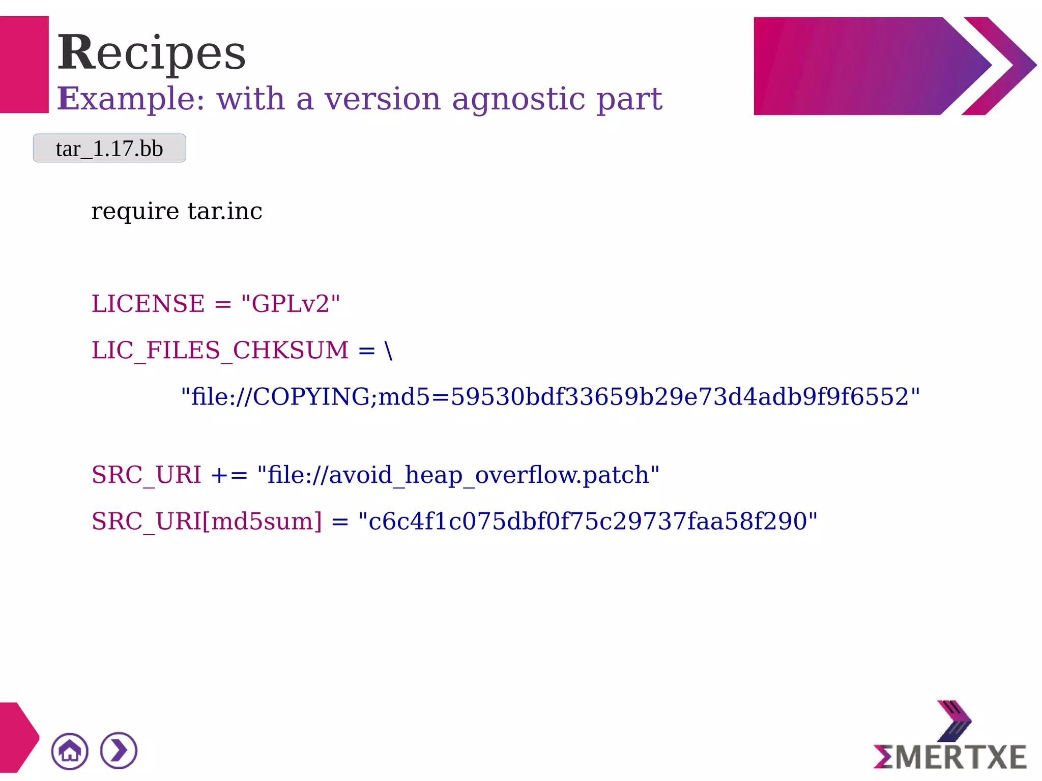 Recipes
Example: with a version agnostic part
require tar.inc
LICENSE = "GPLv2"
LIC_FILES_CHKSUM = 
"file://COPYING;md5=59530bdf33659b29e73d4adb9f9f6552"
SRC_URI += "file://avoid_heap_overflow.patch"
SRC_URI[md5sum] = "c6c4f1c075dbf0f75c29737faa58f290"
tar_1.17.bb
 