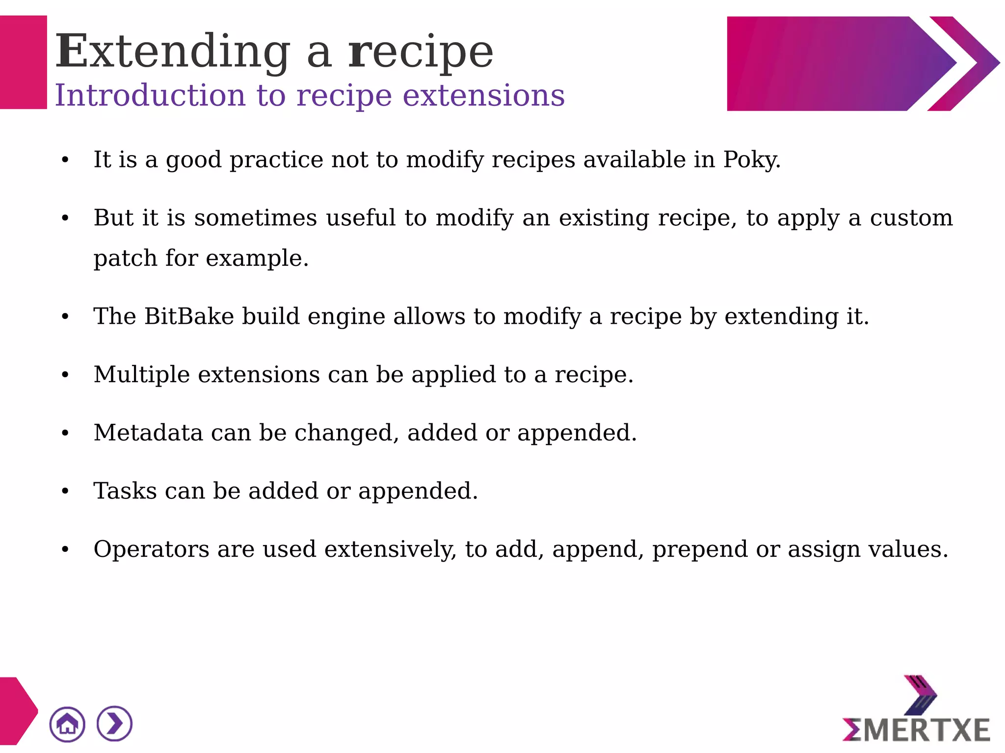 Extending a recipe
Introduction to recipe extensions
● It is a good practice not to modify recipes available in Poky.
● But it is sometimes useful to modify an existing recipe, to apply a custom
patch for example.
● The BitBake build engine allows to modify a recipe by extending it.
● Multiple extensions can be applied to a recipe.
● Metadata can be changed, added or appended.
● Tasks can be added or appended.
● Operators are used extensively, to add, append, prepend or assign values.
 