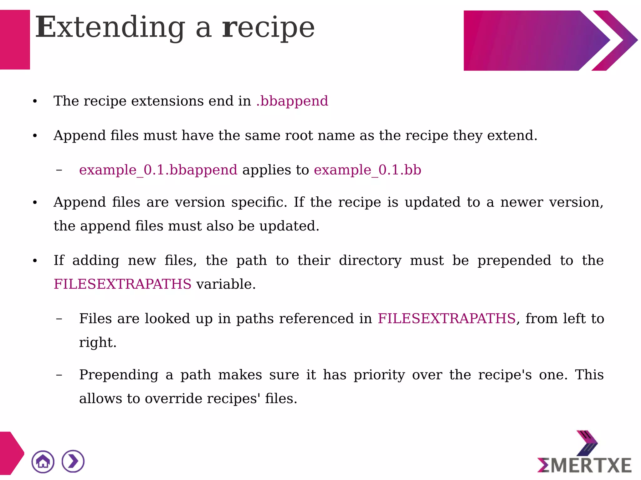 Extending a recipe
● The recipe extensions end in .bbappend
● Append files must have the same root name as the recipe they extend.
– example_0.1.bbappend applies to example_0.1.bb
● Append files are version specific. If the recipe is updated to a newer version,
the append files must also be updated.
● If adding new files, the path to their directory must be prepended to the
FILESEXTRAPATHS variable.
– Files are looked up in paths referenced in FILESEXTRAPATHS, from left to
right.
– Prepending a path makes sure it has priority over the recipe's one. This
allows to override recipes' files.
 