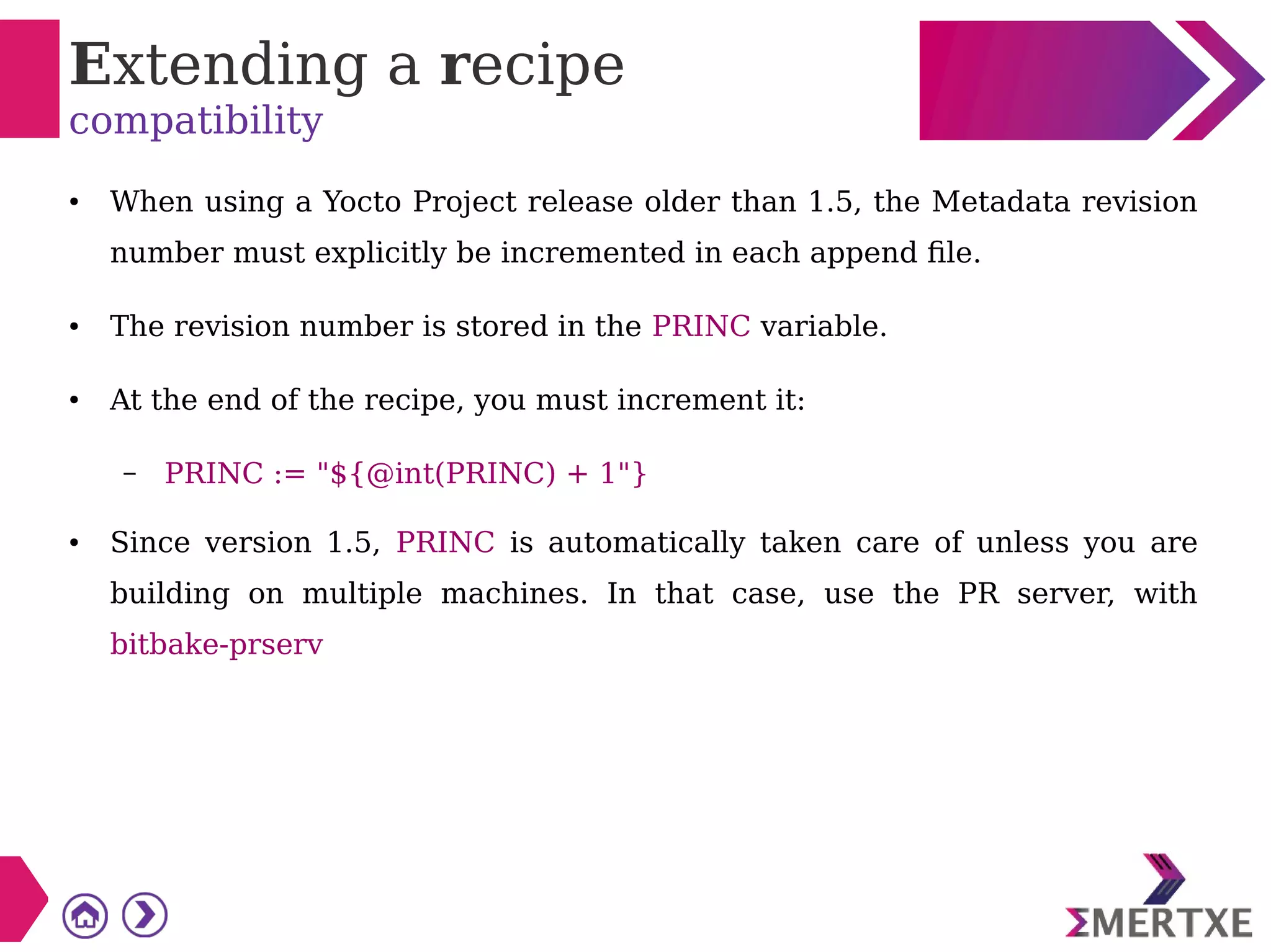 Extending a recipe
compatibility
● When using a Yocto Project release older than 1.5, the Metadata revision
number must explicitly be incremented in each append file.
● The revision number is stored in the PRINC variable.
● At the end of the recipe, you must increment it:
– PRINC := "${@int(PRINC) + 1"}
● Since version 1.5, PRINC is automatically taken care of unless you are
building on multiple machines. In that case, use the PR server, with
bitbake-prserv
 