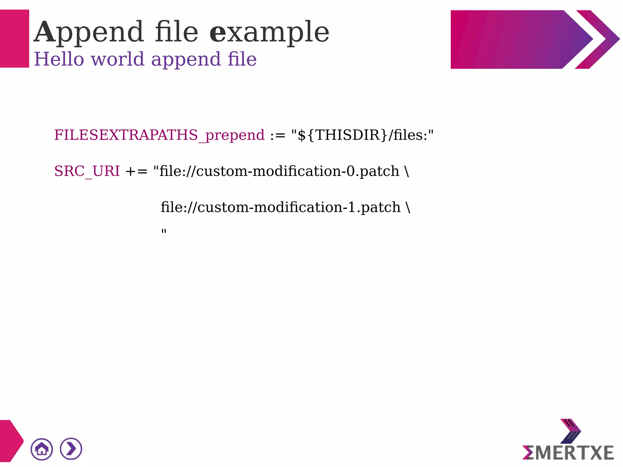Append file example
Hello world append file
FILESEXTRAPATHS_prepend := "${THISDIR}/files:"
SRC_URI += "file://custom-modification-0.patch 
file://custom-modification-1.patch 
"
 