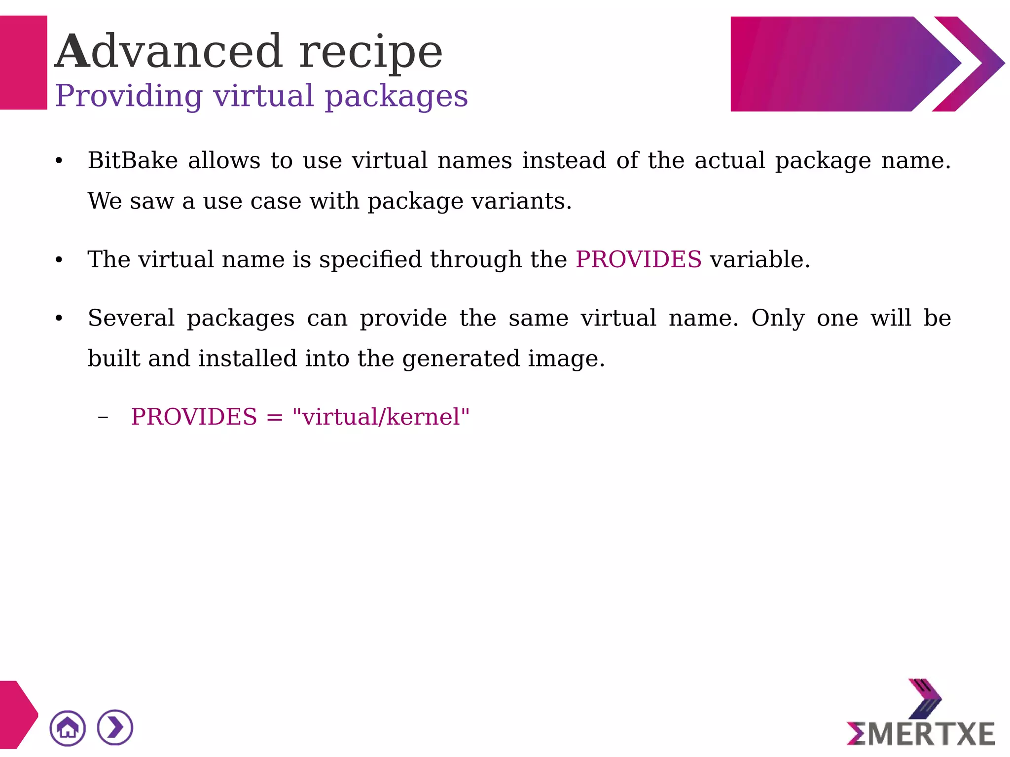 Advanced recipe
Providing virtual packages
● BitBake allows to use virtual names instead of the actual package name.
We saw a use case with package variants.
● The virtual name is specified through the PROVIDES variable.
● Several packages can provide the same virtual name. Only one will be
built and installed into the generated image.
– PROVIDES = "virtual/kernel"
 