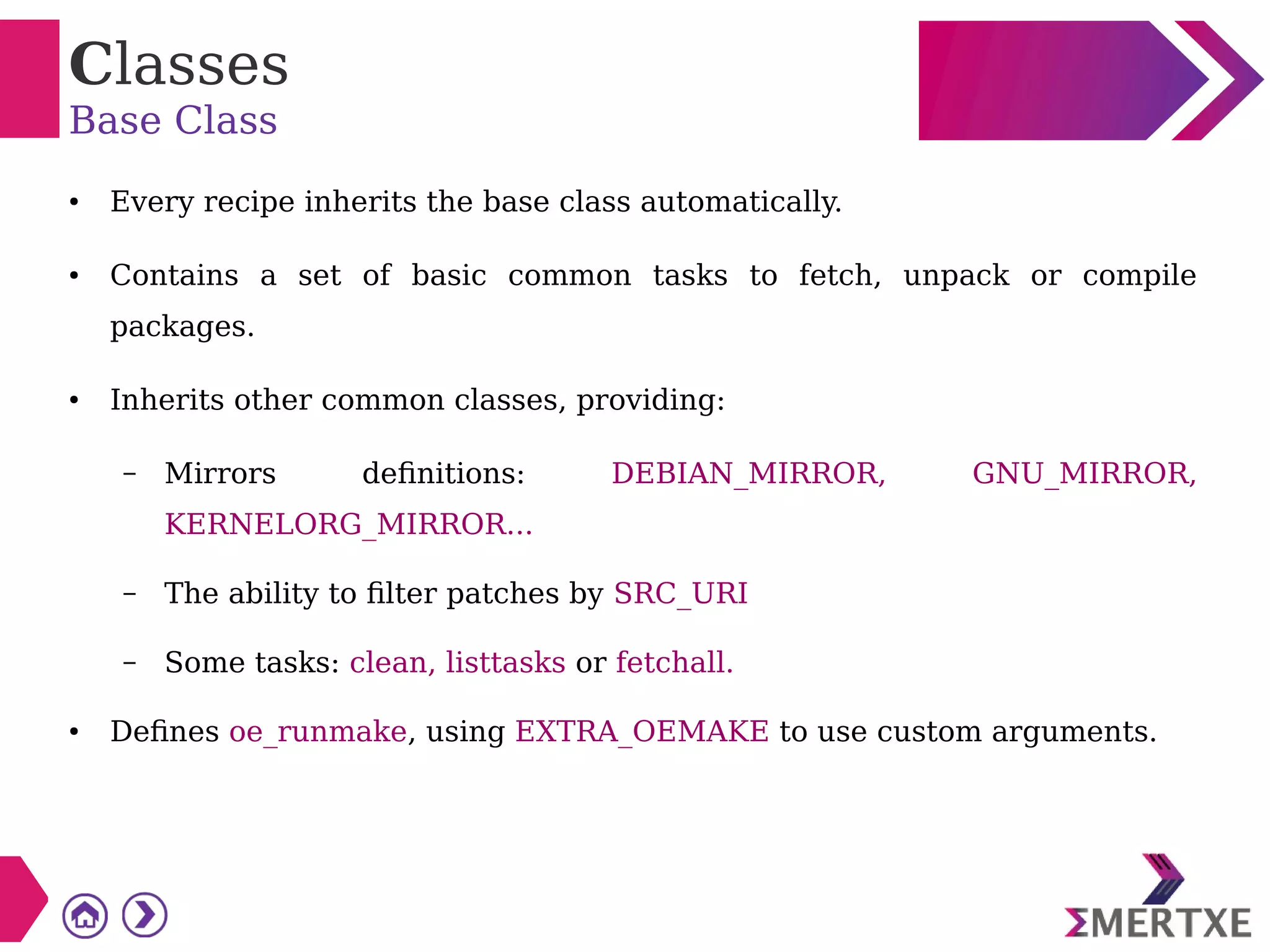 Classes
Base Class
● Every recipe inherits the base class automatically.
● Contains a set of basic common tasks to fetch, unpack or compile
packages.
● Inherits other common classes, providing:
– Mirrors definitions: DEBIAN_MIRROR, GNU_MIRROR,
KERNELORG_MIRROR...
– The ability to filter patches by SRC_URI
– Some tasks: clean, listtasks or fetchall.
● Defines oe_runmake, using EXTRA_OEMAKE to use custom arguments.
 