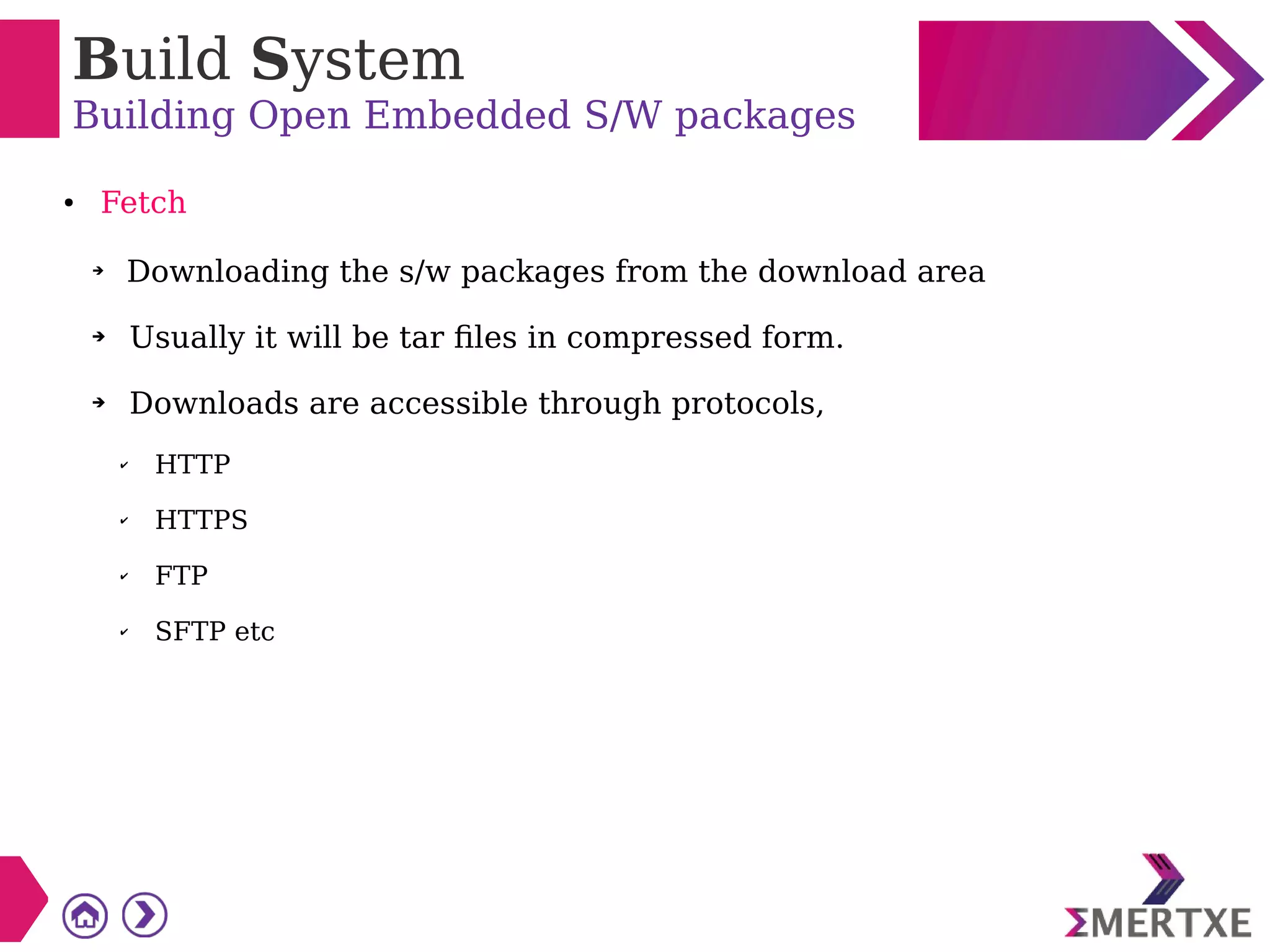Build System
Building Open Embedded S/W packages
● Fetch
➔
Downloading the s/w packages from the download area
➔ Usually it will be tar files in compressed form.
➔ Downloads are accessible through protocols,
✔ HTTP
✔ HTTPS
✔ FTP
✔ SFTP etc
 