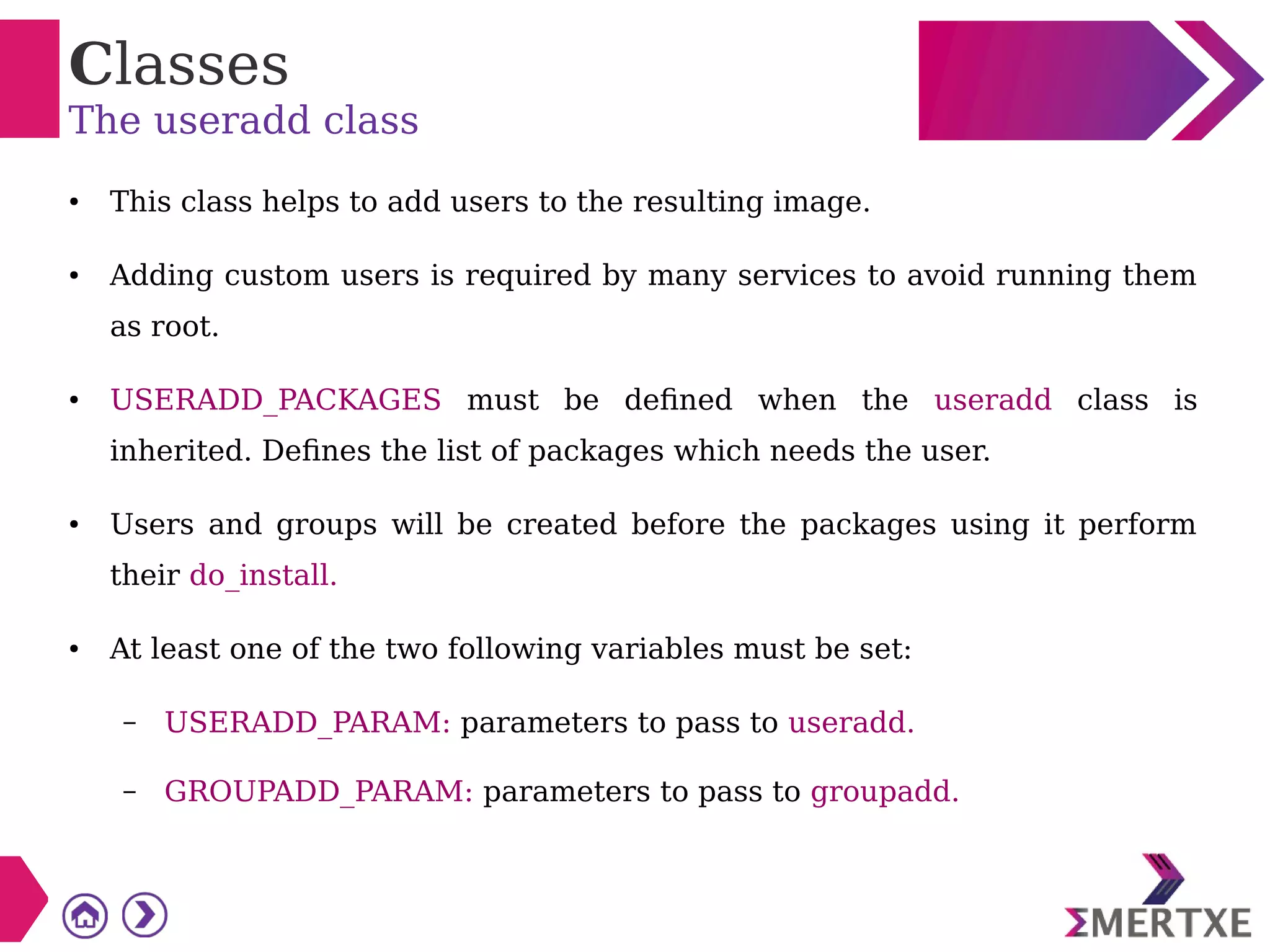 Classes
The useradd class
● This class helps to add users to the resulting image.
● Adding custom users is required by many services to avoid running them
as root.
● USERADD_PACKAGES must be defined when the useradd class is
inherited. Defines the list of packages which needs the user.
● Users and groups will be created before the packages using it perform
their do_install.
● At least one of the two following variables must be set:
– USERADD_PARAM: parameters to pass to useradd.
– GROUPADD_PARAM: parameters to pass to groupadd.
 