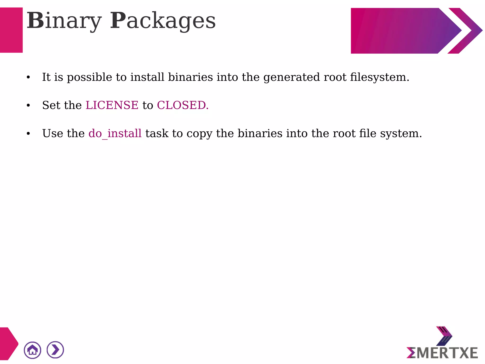 Binary Packages
● It is possible to install binaries into the generated root filesystem.
● Set the LICENSE to CLOSED.
● Use the do_install task to copy the binaries into the root file system.
 