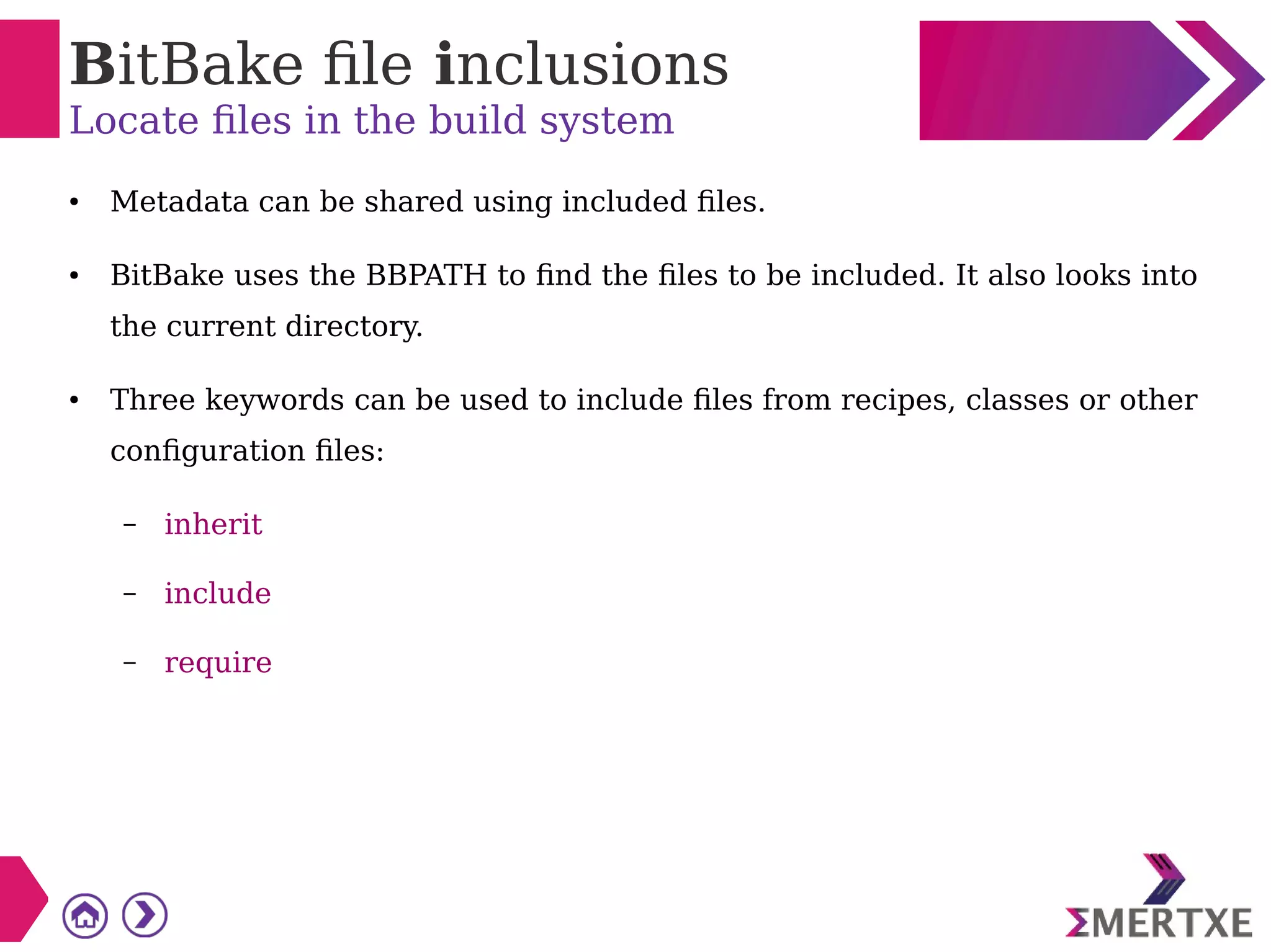 BitBake file inclusions
Locate files in the build system
● Metadata can be shared using included files.
● BitBake uses the BBPATH to find the files to be included. It also looks into
the current directory.
● Three keywords can be used to include files from recipes, classes or other
configuration files:
– inherit
– include
– require
 