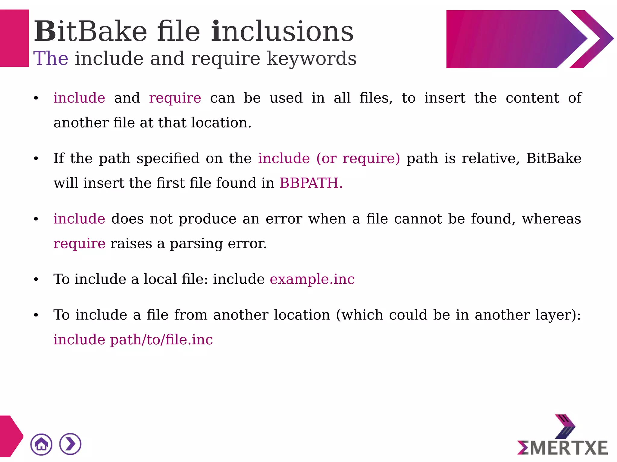 BitBake file inclusions
The include and require keywords
● include and require can be used in all files, to insert the content of
another file at that location.
● If the path specified on the include (or require) path is relative, BitBake
will insert the first file found in BBPATH.
● include does not produce an error when a file cannot be found, whereas
require raises a parsing error.
● To include a local file: include example.inc
● To include a file from another location (which could be in another layer):
include path/to/file.inc
 