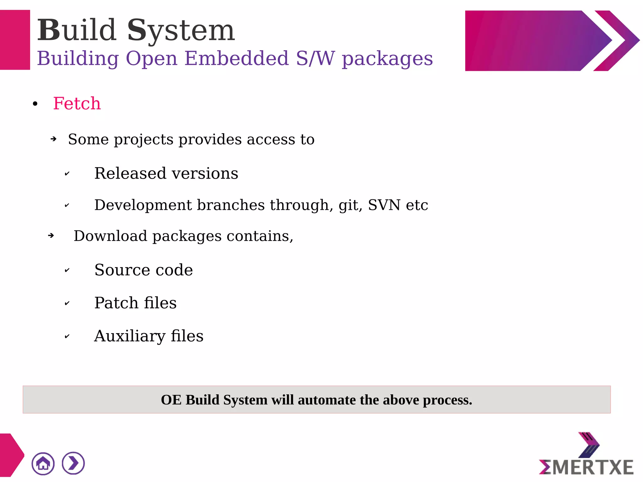 Build System
Building Open Embedded S/W packages
● Fetch
➔ Some projects provides access to
✔ Released versions
✔ Development branches through, git, SVN etc
➔ Download packages contains,
✔ Source code
✔ Patch files
✔ Auxiliary files
OE Build System will automate the above process.
 