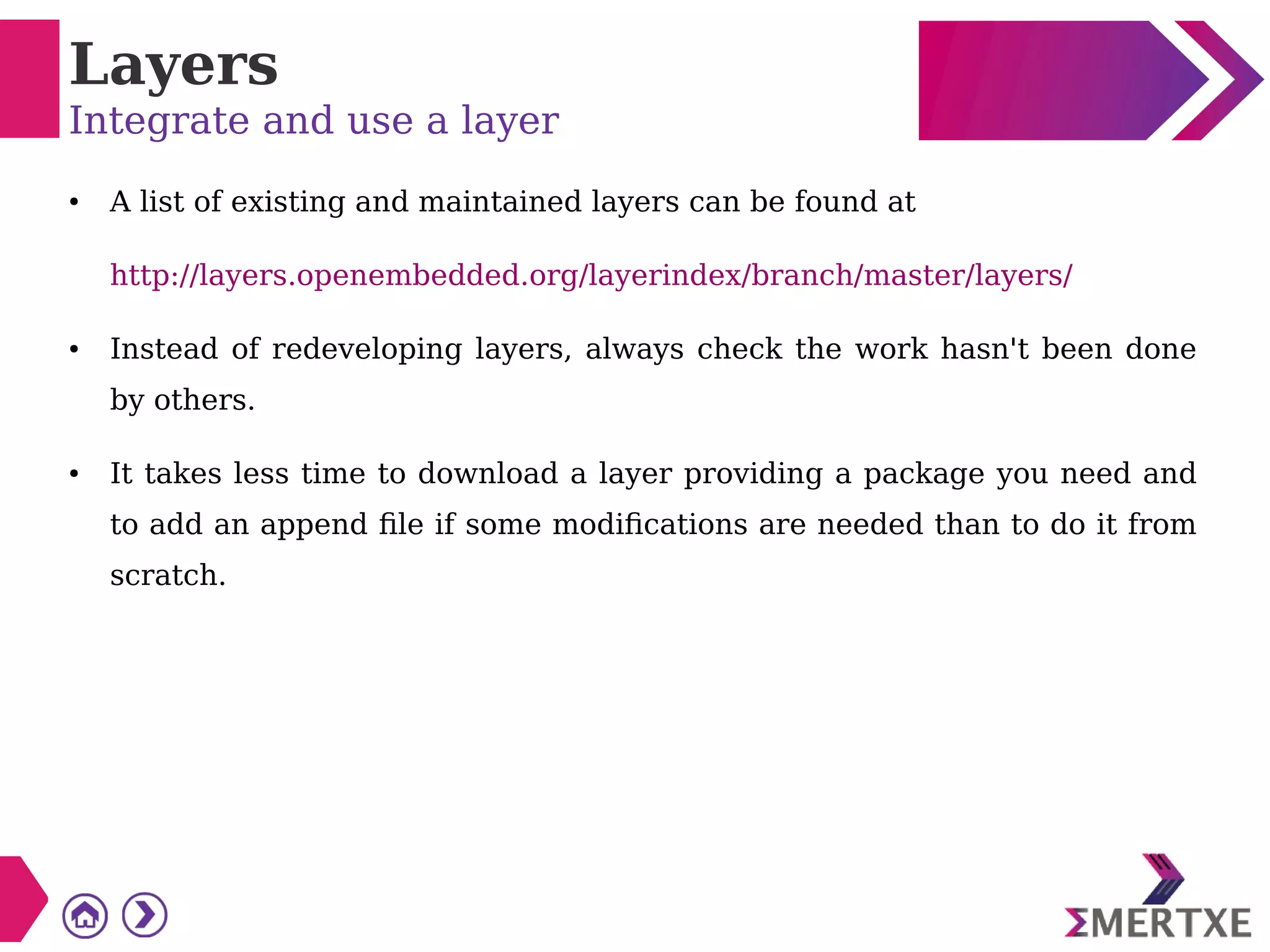 Layers
Integrate and use a layer
● A list of existing and maintained layers can be found at
http://layers.openembedded.org/layerindex/branch/master/layers/
● Instead of redeveloping layers, always check the work hasn't been done
by others.
● It takes less time to download a layer providing a package you need and
to add an append file if some modifications are needed than to do it from
scratch.
 
