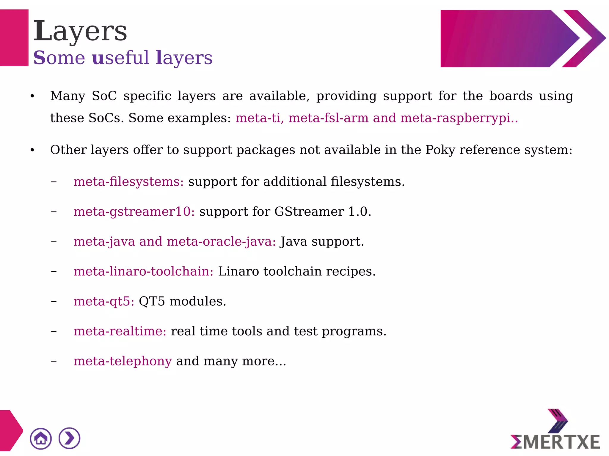 Layers
Some useful layers
● Many SoC specific layers are available, providing support for the boards using
these SoCs. Some examples: meta-ti, meta-fsl-arm and meta-raspberrypi..
● Other layers offer to support packages not available in the Poky reference system:
– meta-filesystems: support for additional filesystems.
– meta-gstreamer10: support for GStreamer 1.0.
– meta-java and meta-oracle-java: Java support.
– meta-linaro-toolchain: Linaro toolchain recipes.
– meta-qt5: QT5 modules.
– meta-realtime: real time tools and test programs.
– meta-telephony and many more...
 