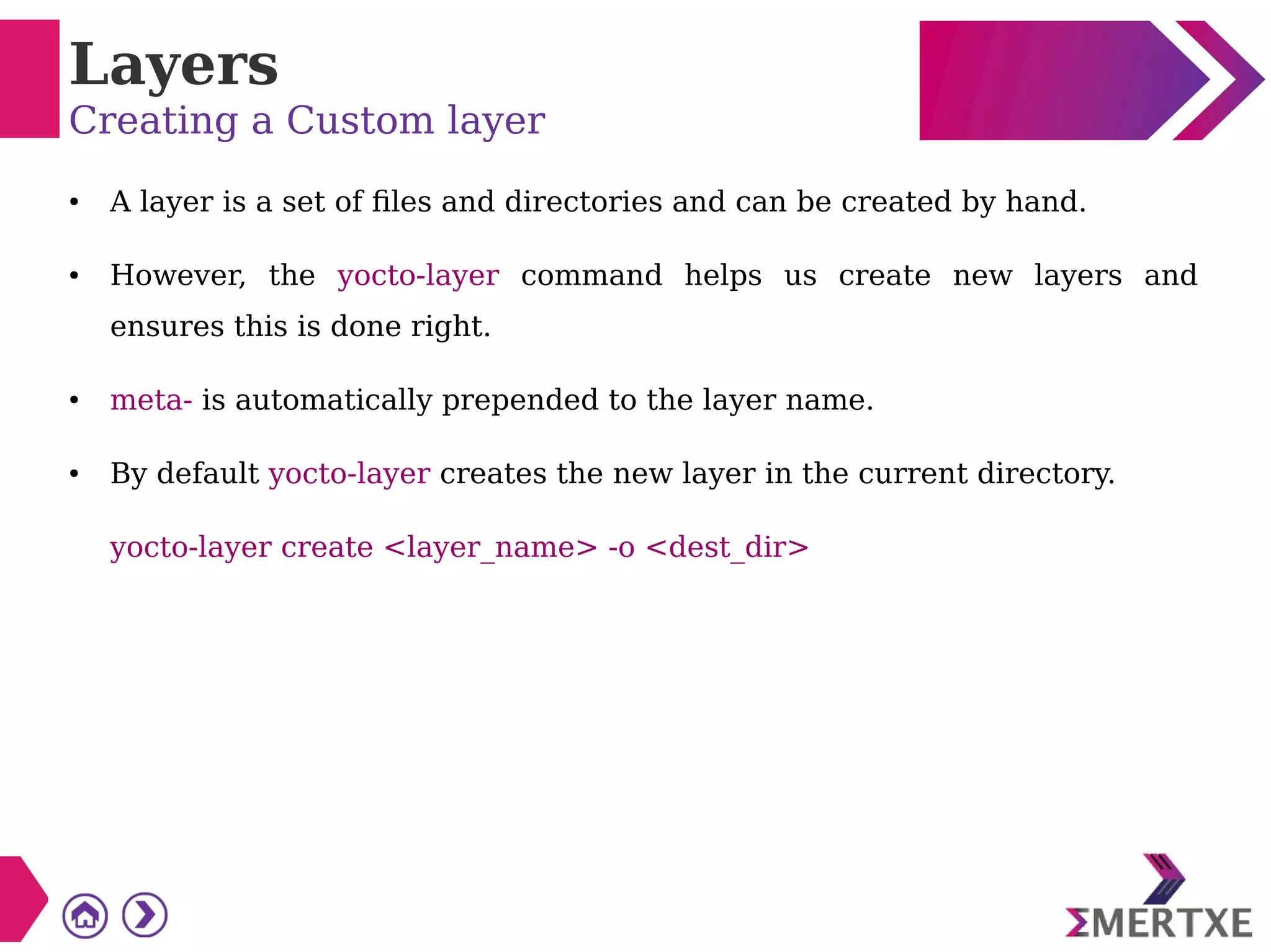 Layers
Creating a Custom layer
● A layer is a set of files and directories and can be created by hand.
● However, the yocto-layer command helps us create new layers and
ensures this is done right.
● meta- is automatically prepended to the layer name.
● By default yocto-layer creates the new layer in the current directory.
yocto-layer create <layer_name> -o <dest_dir>
 