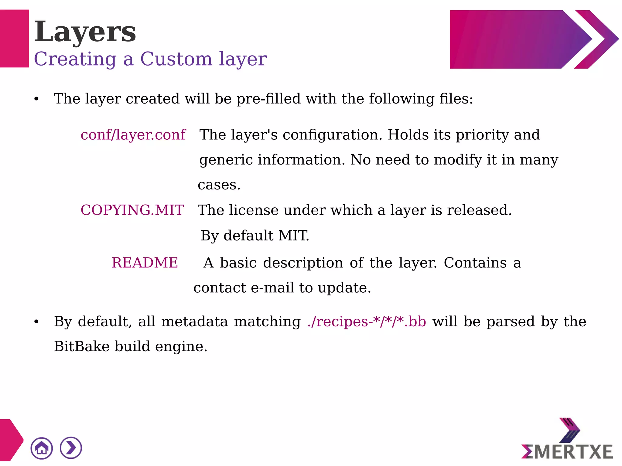 Layers
Creating a Custom layer
● The layer created will be pre-filled with the following files:
conf/layer.conf The layer's configuration. Holds its priority and
generic information. No need to modify it in many
cases.
COPYING.MIT The license under which a layer is released.
By default MIT.
README A basic description of the layer. Contains a
contact e-mail to update.
● By default, all metadata matching ./recipes-*/*/*.bb will be parsed by the
BitBake build engine.
 