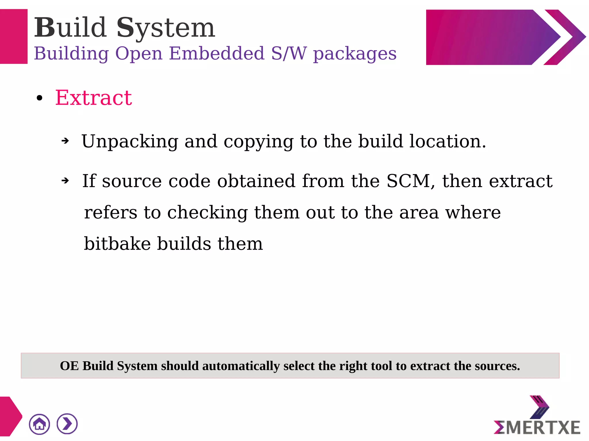Build System
Building Open Embedded S/W packages
● Extract
➔ Unpacking and copying to the build location.
➔ If source code obtained from the SCM, then extract
refers to checking them out to the area where
bitbake builds them
OE Build System should automatically select the right tool to extract the sources.
 