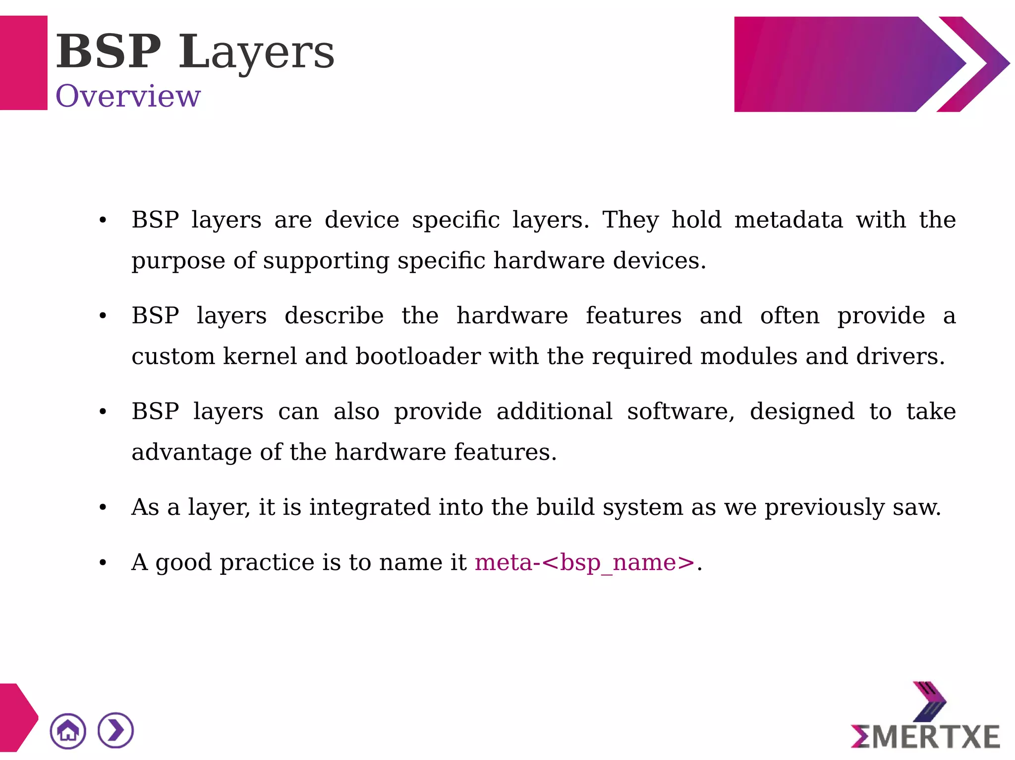 BSP Layers
Overview
● BSP layers are device specific layers. They hold metadata with the
purpose of supporting specific hardware devices.
● BSP layers describe the hardware features and often provide a
custom kernel and bootloader with the required modules and drivers.
● BSP layers can also provide additional software, designed to take
advantage of the hardware features.
● As a layer, it is integrated into the build system as we previously saw.
● A good practice is to name it meta-<bsp_name>.
 