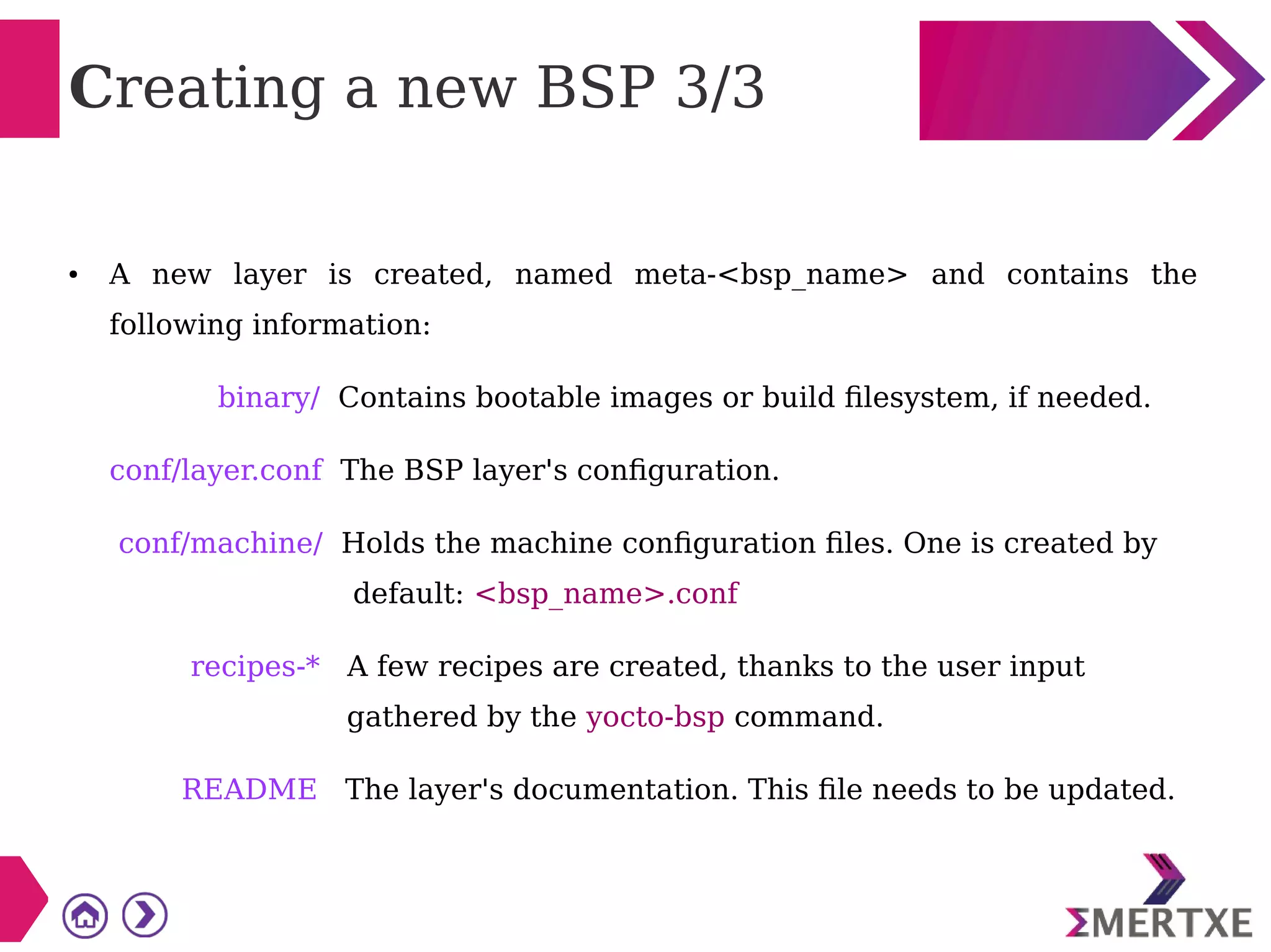 Creating a new BSP 3/3
● A new layer is created, named meta-<bsp_name> and contains the
following information:
binary/ Contains bootable images or build filesystem, if needed.
conf/layer.conf The BSP layer's configuration.
conf/machine/ Holds the machine configuration files. One is created by
default: <bsp_name>.conf
recipes-* A few recipes are created, thanks to the user input
gathered by the yocto-bsp command.
README The layer's documentation. This file needs to be updated.
 