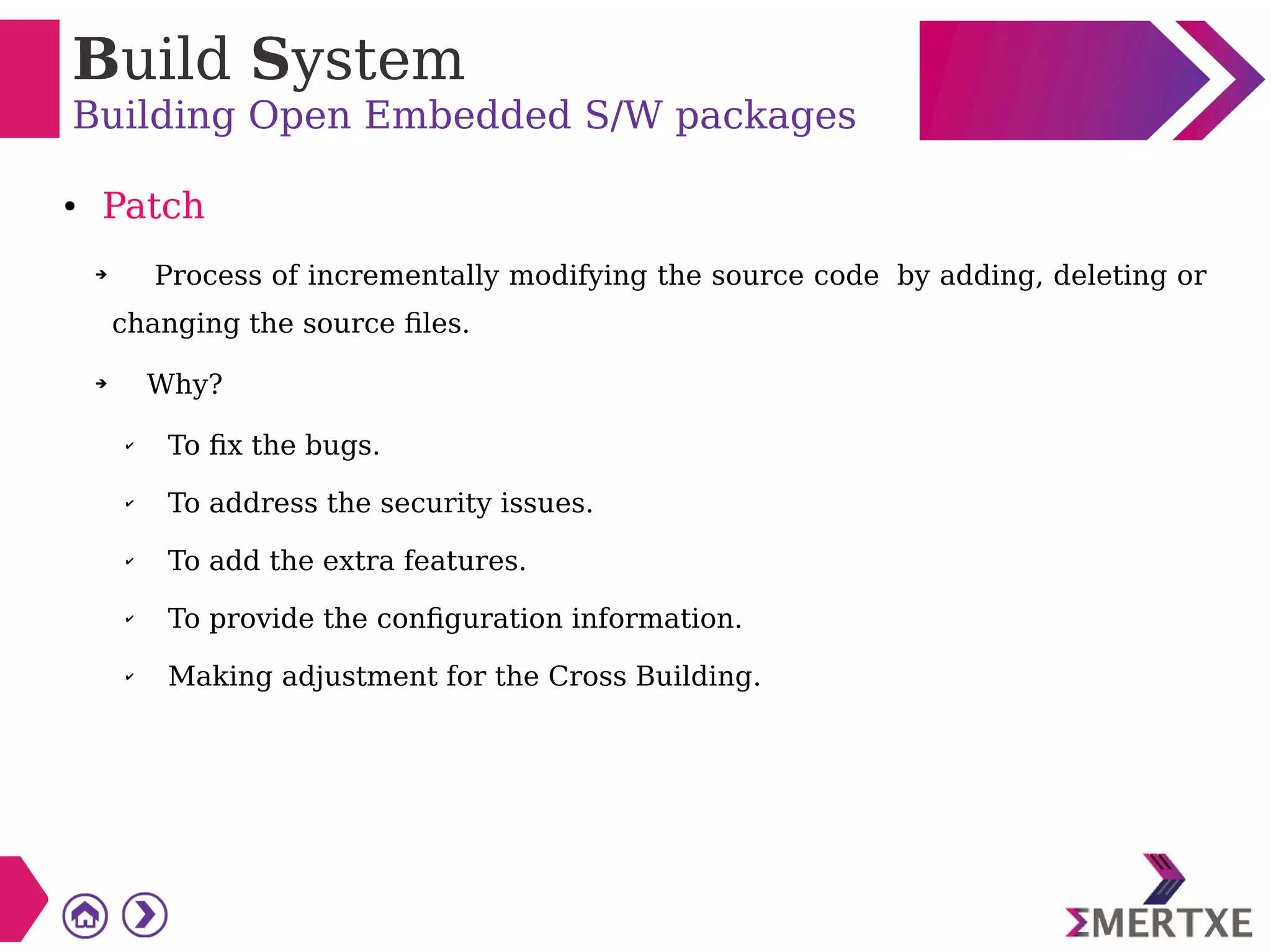 Build System
Building Open Embedded S/W packages
● Patch
➔ Process of incrementally modifying the source code by adding, deleting or
changing the source files.
➔ Why?
✔
To fix the bugs.
✔ To address the security issues.
✔ To add the extra features.
✔ To provide the configuration information.
✔ Making adjustment for the Cross Building.
 