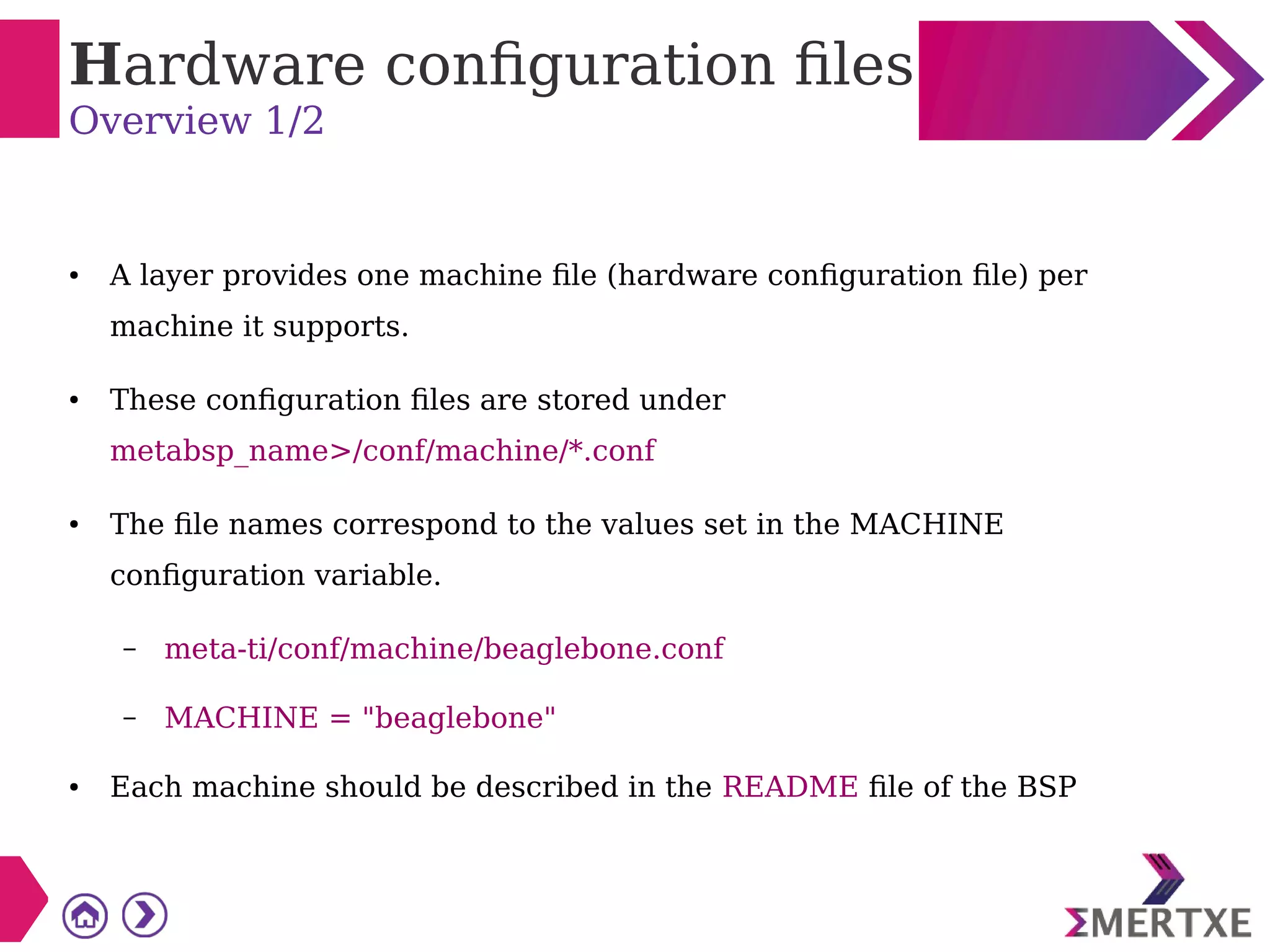 Hardware configuration files
Overview 1/2
● A layer provides one machine file (hardware configuration file) per
machine it supports.
● These configuration files are stored under
metabsp_name>/conf/machine/*.conf
● The file names correspond to the values set in the MACHINE
configuration variable.
– meta-ti/conf/machine/beaglebone.conf
– MACHINE = "beaglebone"
● Each machine should be described in the README file of the BSP
 