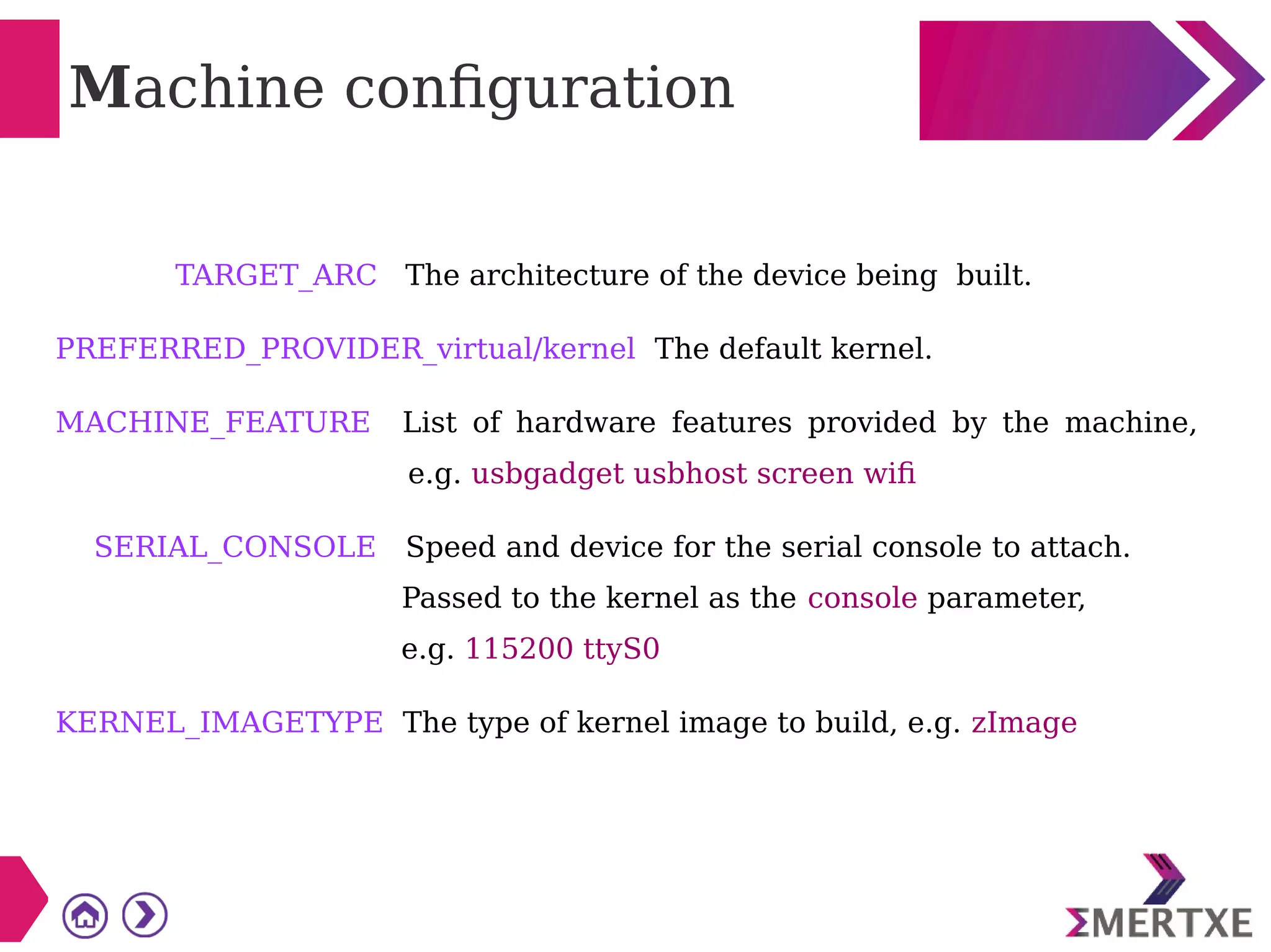 Machine configuration
TARGET_ARC The architecture of the device being built.
PREFERRED_PROVIDER_virtual/kernel The default kernel.
MACHINE_FEATURE List of hardware features provided by the machine,
e.g. usbgadget usbhost screen wifi
SERIAL_CONSOLE Speed and device for the serial console to attach.
Passed to the kernel as the console parameter,
e.g. 115200 ttyS0
KERNEL_IMAGETYPE The type of kernel image to build, e.g. zImage
 