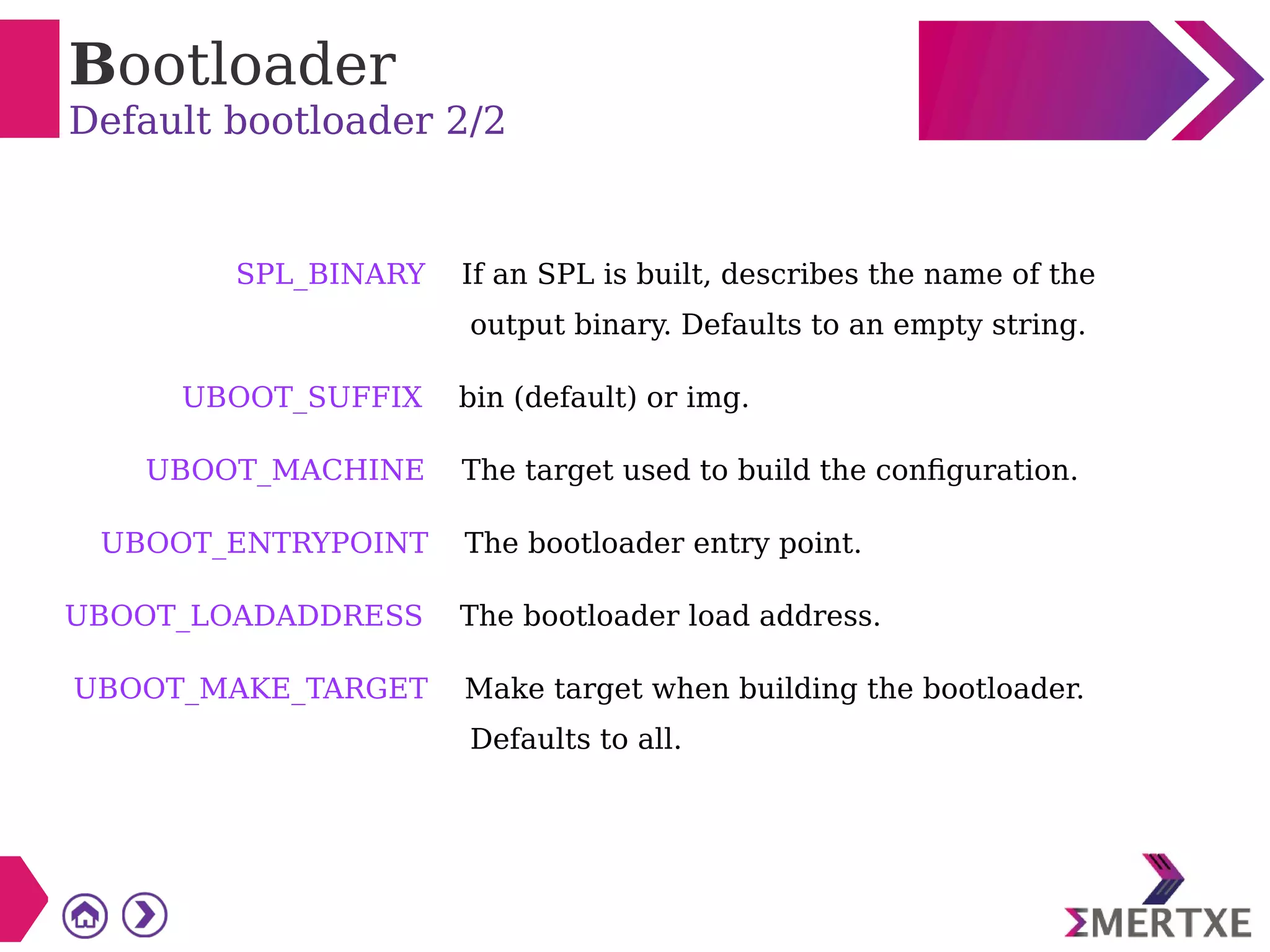 Bootloader
Default bootloader 2/2
SPL_BINARY If an SPL is built, describes the name of the
output binary. Defaults to an empty string.
UBOOT_SUFFIX bin (default) or img.
UBOOT_MACHINE The target used to build the configuration.
UBOOT_ENTRYPOINT The bootloader entry point.
UBOOT_LOADADDRESS The bootloader load address.
UBOOT_MAKE_TARGET Make target when building the bootloader.
Defaults to all.
 