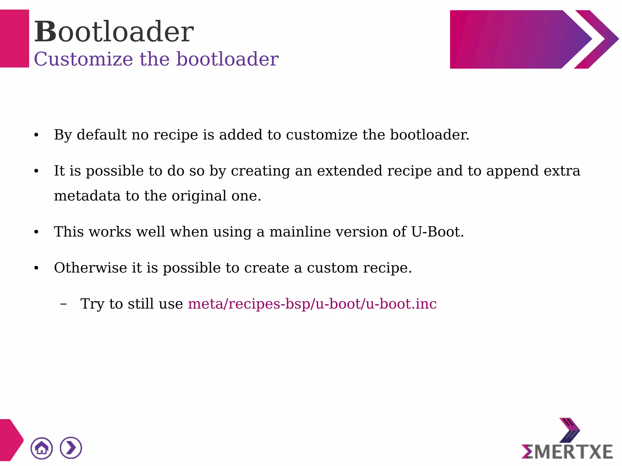Bootloader
Customize the bootloader
● By default no recipe is added to customize the bootloader.
● It is possible to do so by creating an extended recipe and to append extra
metadata to the original one.
● This works well when using a mainline version of U-Boot.
● Otherwise it is possible to create a custom recipe.
– Try to still use meta/recipes-bsp/u-boot/u-boot.inc
 