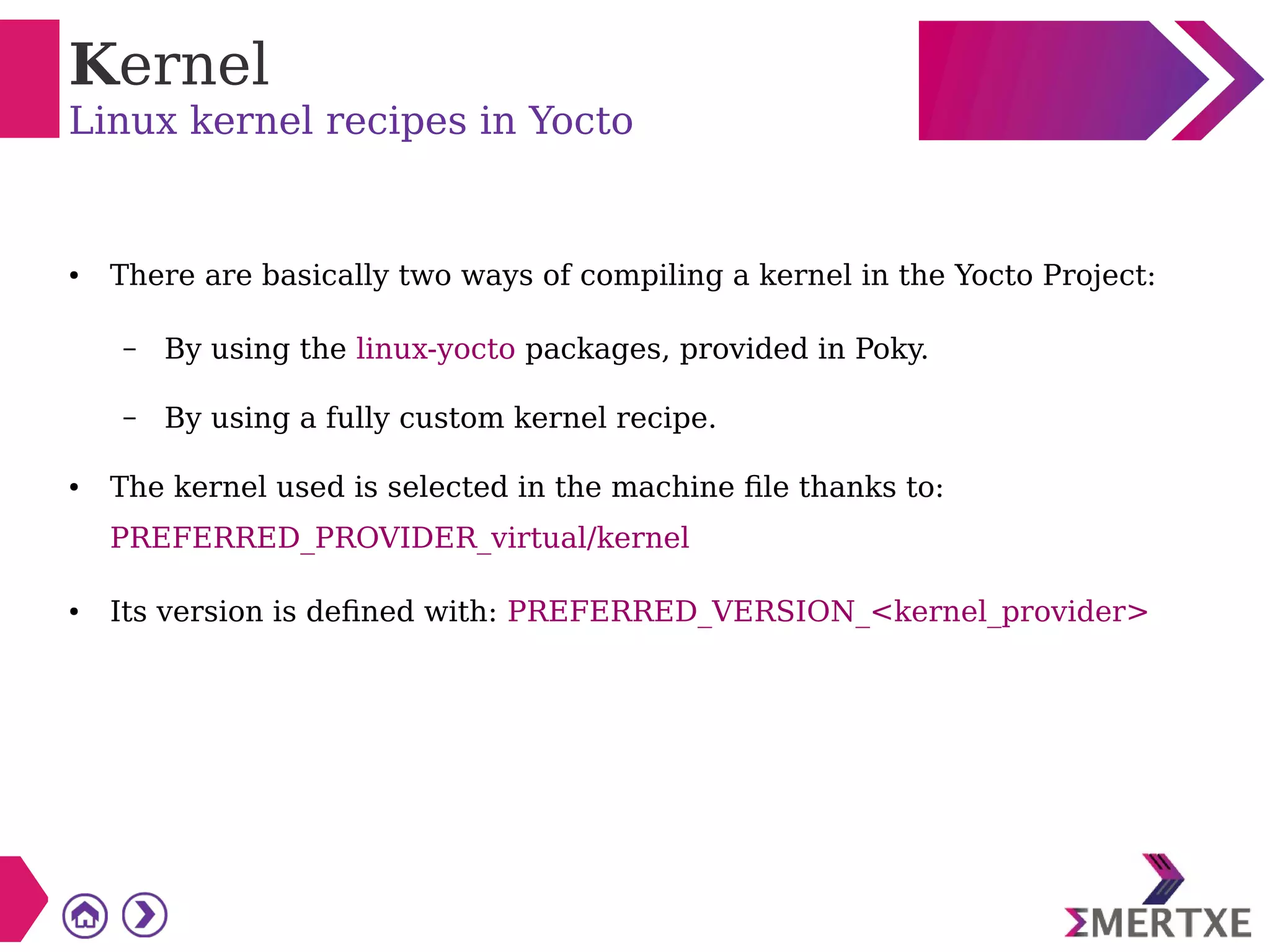 Kernel
Linux kernel recipes in Yocto
● There are basically two ways of compiling a kernel in the Yocto Project:
– By using the linux-yocto packages, provided in Poky.
– By using a fully custom kernel recipe.
● The kernel used is selected in the machine file thanks to:
PREFERRED_PROVIDER_virtual/kernel
● Its version is defined with: PREFERRED_VERSION_<kernel_provider>
 