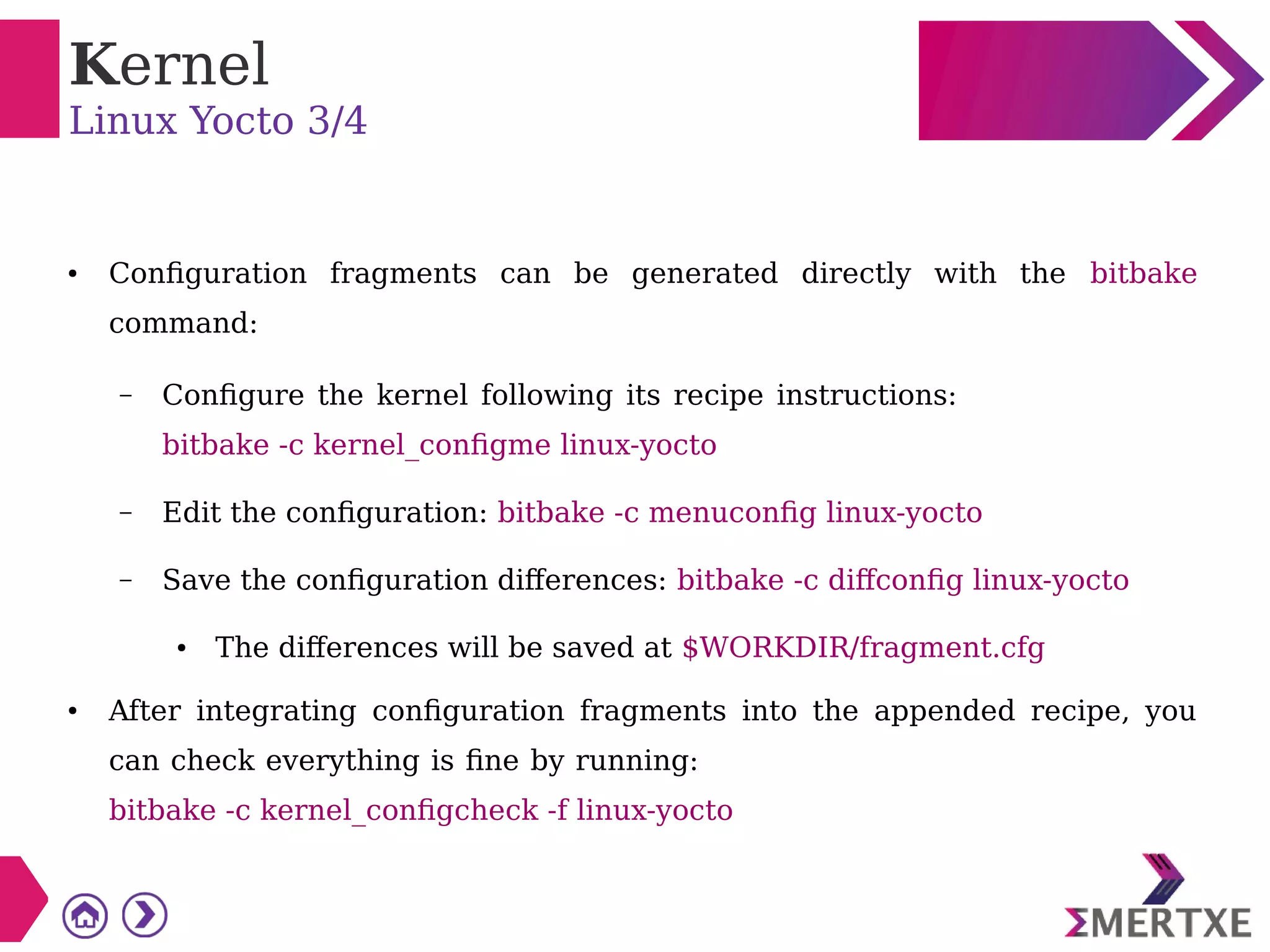Kernel
Linux Yocto 3/4
● Configuration fragments can be generated directly with the bitbake
command:
– Configure the kernel following its recipe instructions:
bitbake -c kernel_configme linux-yocto
– Edit the configuration: bitbake -c menuconfig linux-yocto
– Save the configuration differences: bitbake -c diffconfig linux-yocto
● The differences will be saved at $WORKDIR/fragment.cfg
● After integrating configuration fragments into the appended recipe, you
can check everything is fine by running:
bitbake -c kernel_configcheck -f linux-yocto
 