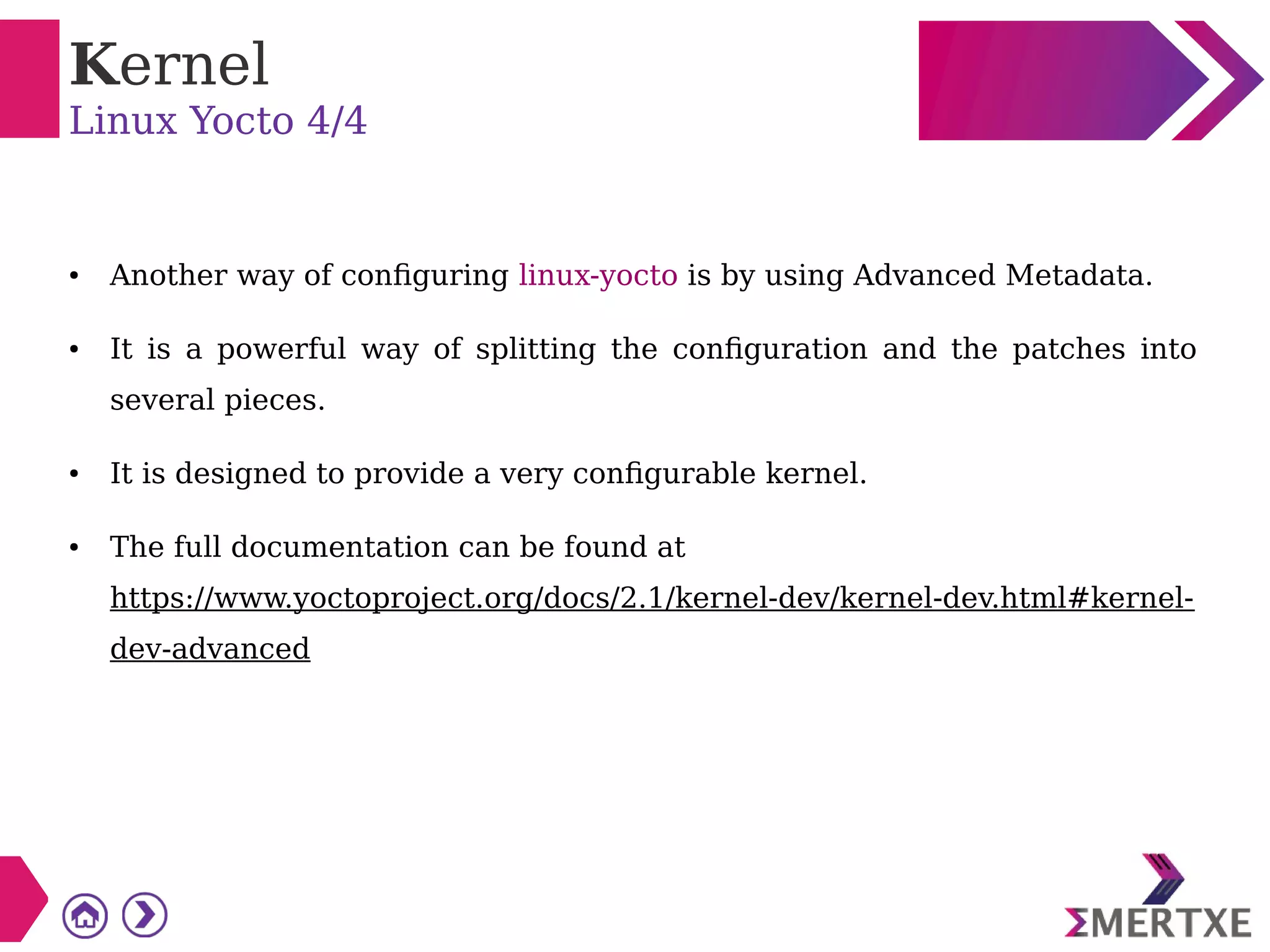 Kernel
Linux Yocto 4/4
● Another way of configuring linux-yocto is by using Advanced Metadata.
● It is a powerful way of splitting the configuration and the patches into
several pieces.
● It is designed to provide a very configurable kernel.
● The full documentation can be found at
https://www.yoctoproject.org/docs/2.1/kernel-dev/kernel-dev.html#kernel-
dev-advanced
 