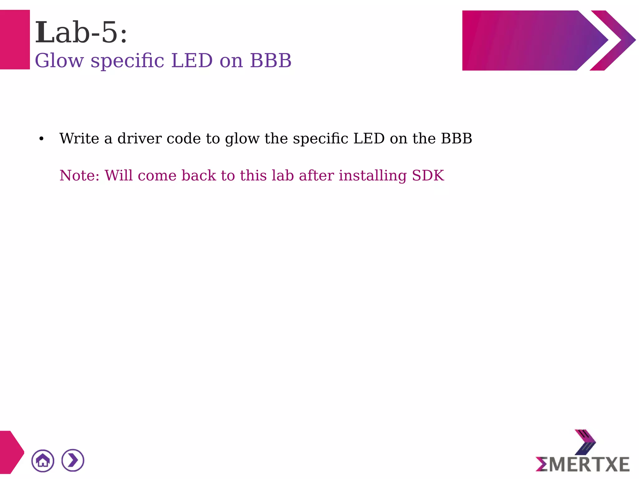 Lab-5:
Glow specific LED on BBB
● Write a driver code to glow the specific LED on the BBB
Note: Will come back to this lab after installing SDK
 