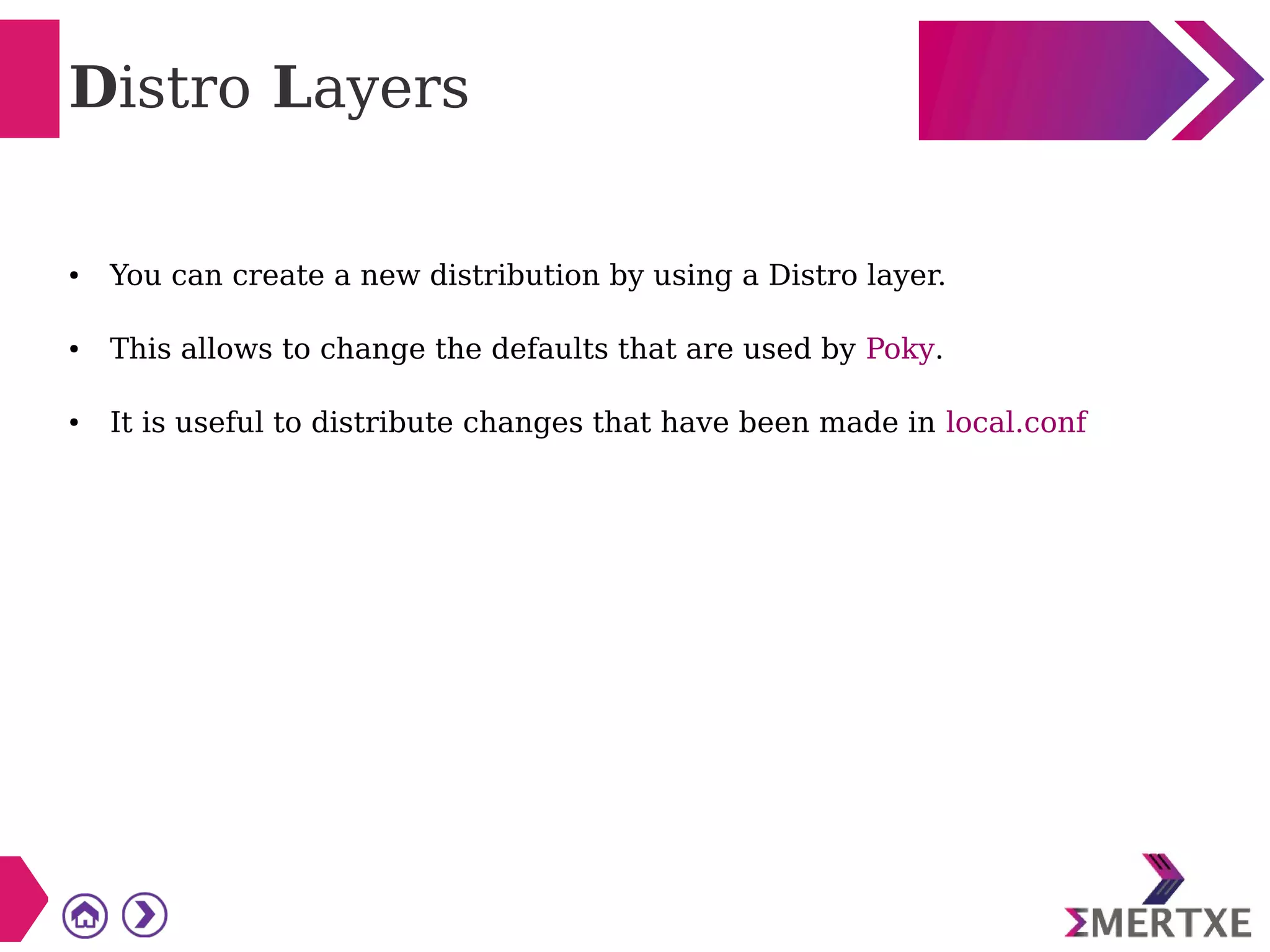 Distro Layers
● You can create a new distribution by using a Distro layer.
● This allows to change the defaults that are used by Poky.
● It is useful to distribute changes that have been made in local.conf
 
