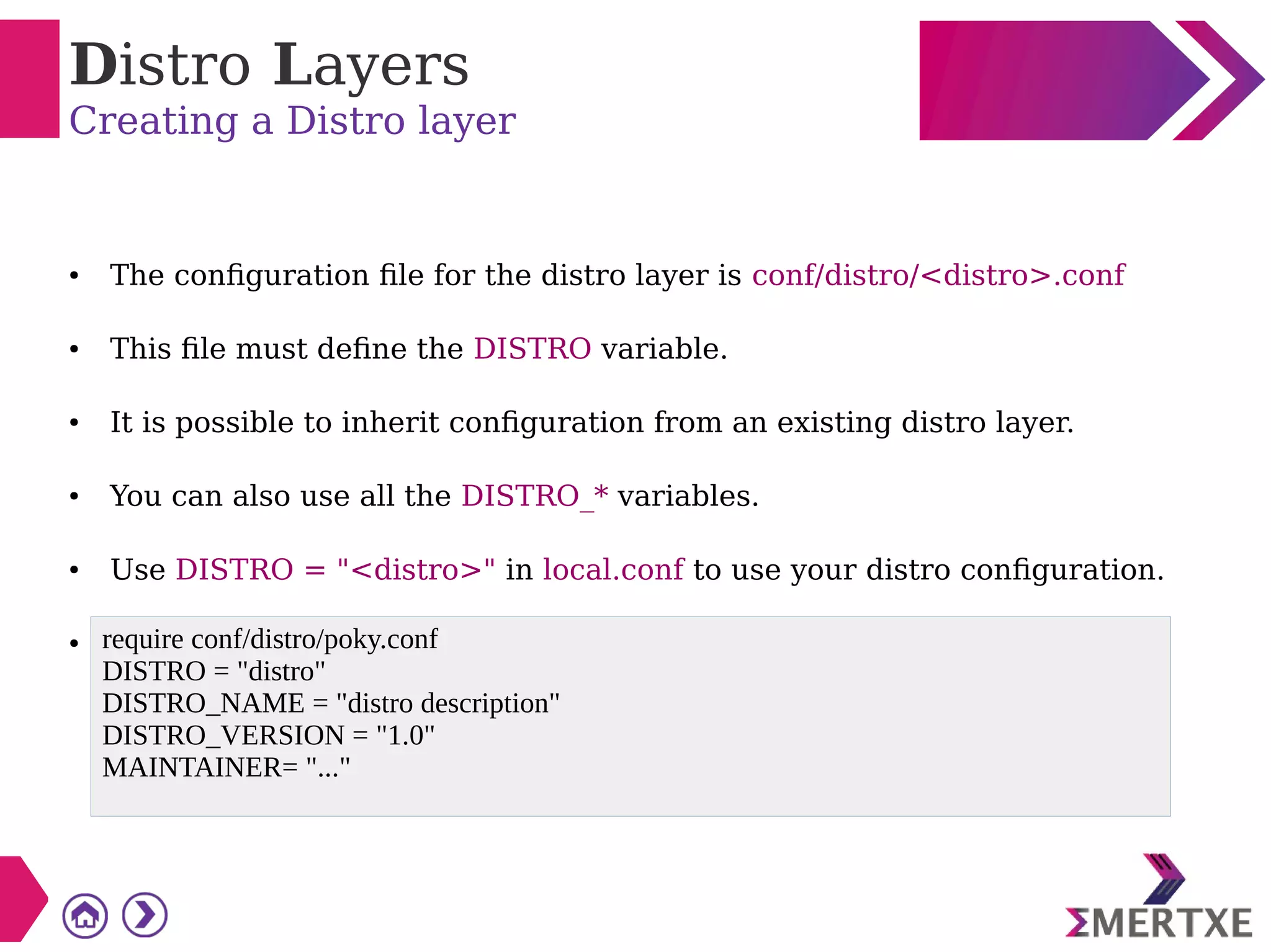 Distro Layers
Creating a Distro layer
● The configuration file for the distro layer is conf/distro/<distro>.conf
● This file must define the DISTRO variable.
● It is possible to inherit configuration from an existing distro layer.
● You can also use all the DISTRO_* variables.
● Use DISTRO = "<distro>" in local.conf to use your distro configuration.
● require conf/distro/poky.conf
DISTRO = "distro"
DISTRO_NAME = "distro description"
DISTRO_VERSION = "1.0"
MAINTAINER= "..."
 