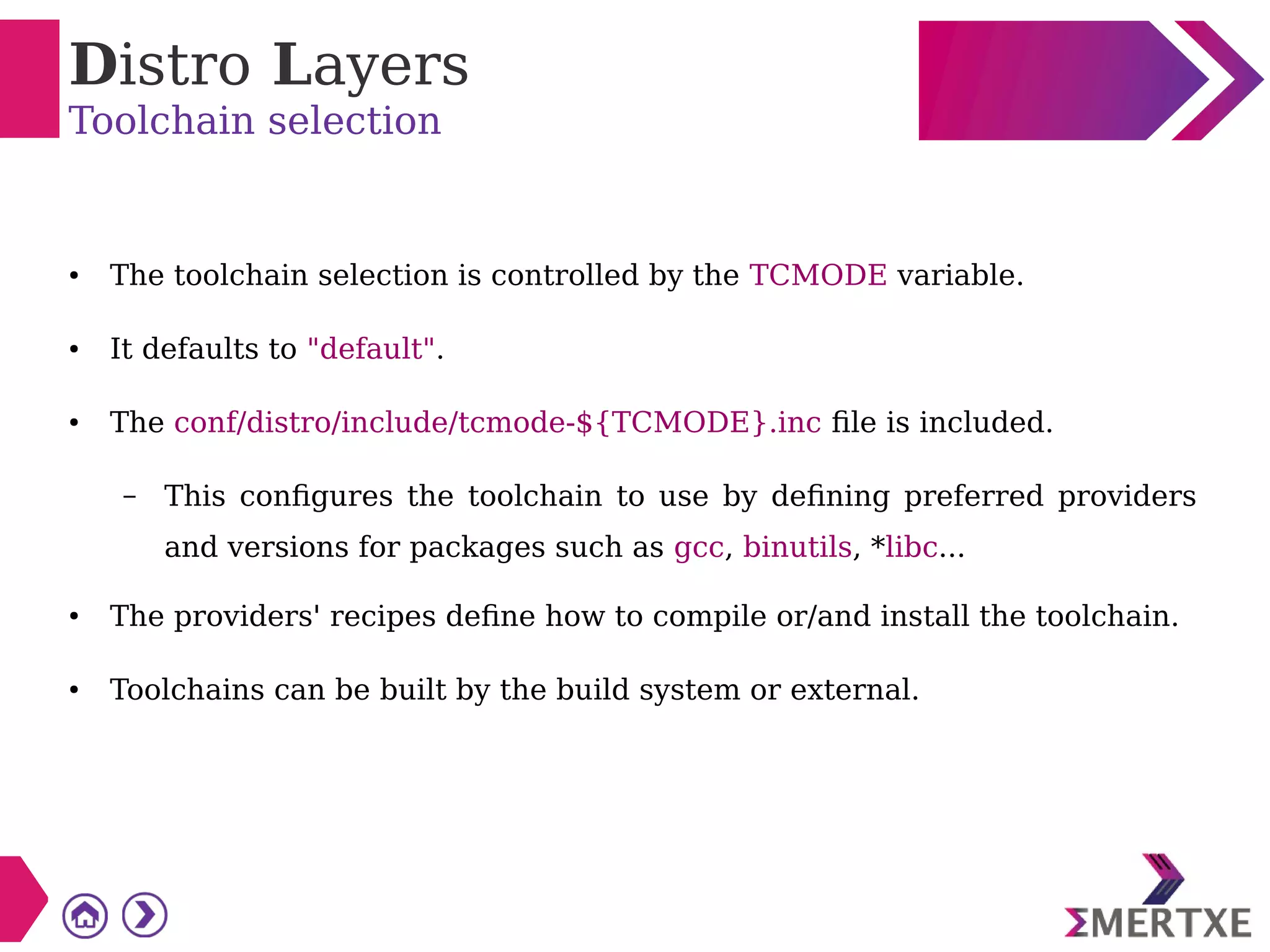 Distro Layers
Toolchain selection
● The toolchain selection is controlled by the TCMODE variable.
● It defaults to "default".
● The conf/distro/include/tcmode-${TCMODE}.inc file is included.
– This configures the toolchain to use by defining preferred providers
and versions for packages such as gcc, binutils, *libc...
● The providers' recipes define how to compile or/and install the toolchain.
● Toolchains can be built by the build system or external.
 