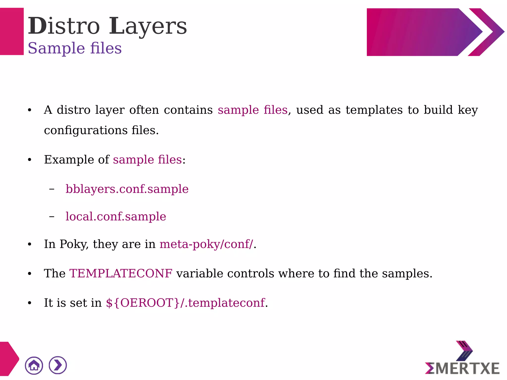 Distro Layers
Sample files
● A distro layer often contains sample files, used as templates to build key
configurations files.
● Example of sample files:
– bblayers.conf.sample
– local.conf.sample
● In Poky, they are in meta-poky/conf/.
● The TEMPLATECONF variable controls where to find the samples.
● It is set in ${OEROOT}/.templateconf.
 