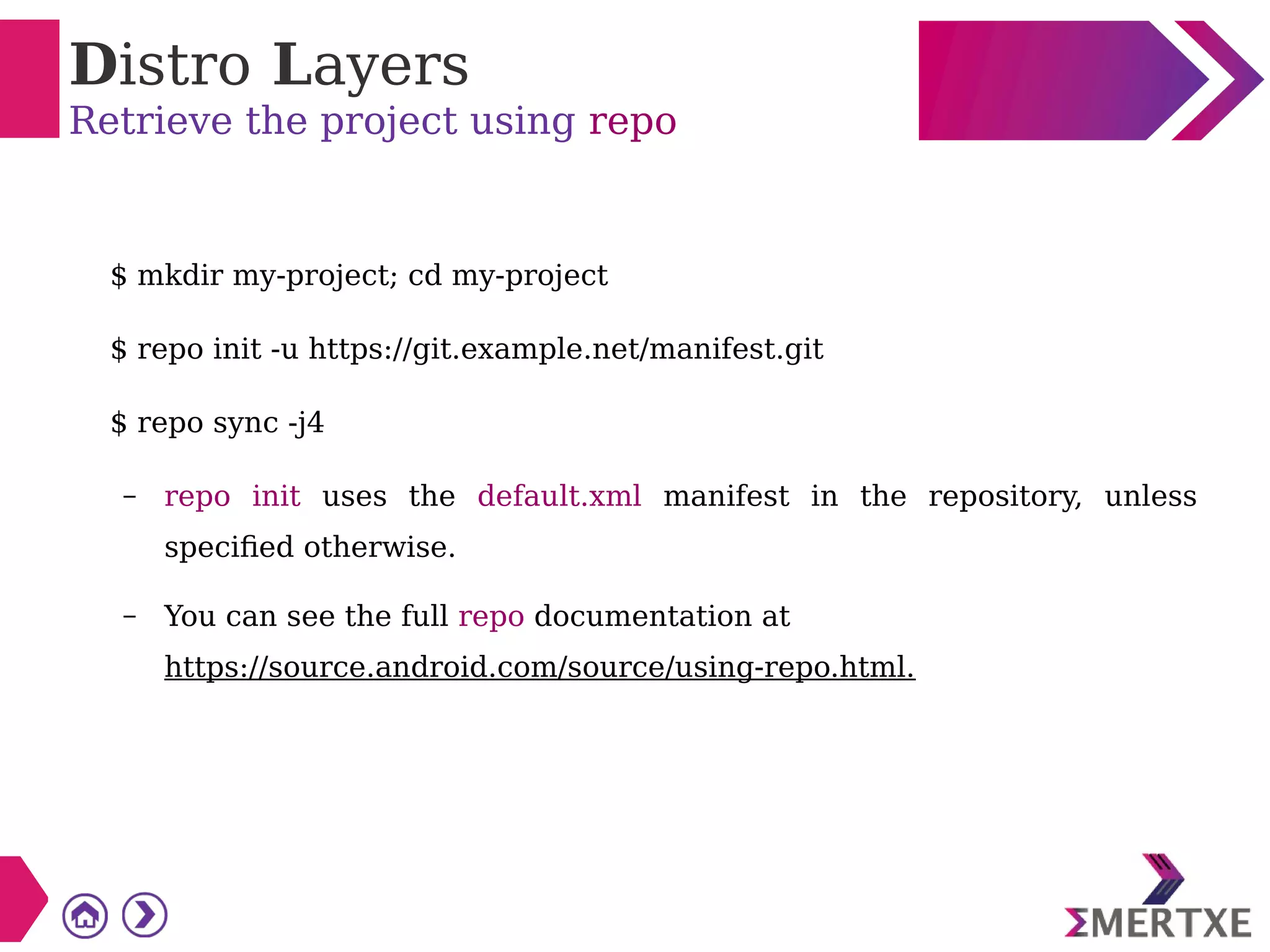 Distro Layers
Retrieve the project using repo
$ mkdir my-project; cd my-project
$ repo init -u https://git.example.net/manifest.git
$ repo sync -j4
– repo init uses the default.xml manifest in the repository, unless
specified otherwise.
– You can see the full repo documentation at
https://source.android.com/source/using-repo.html.
 