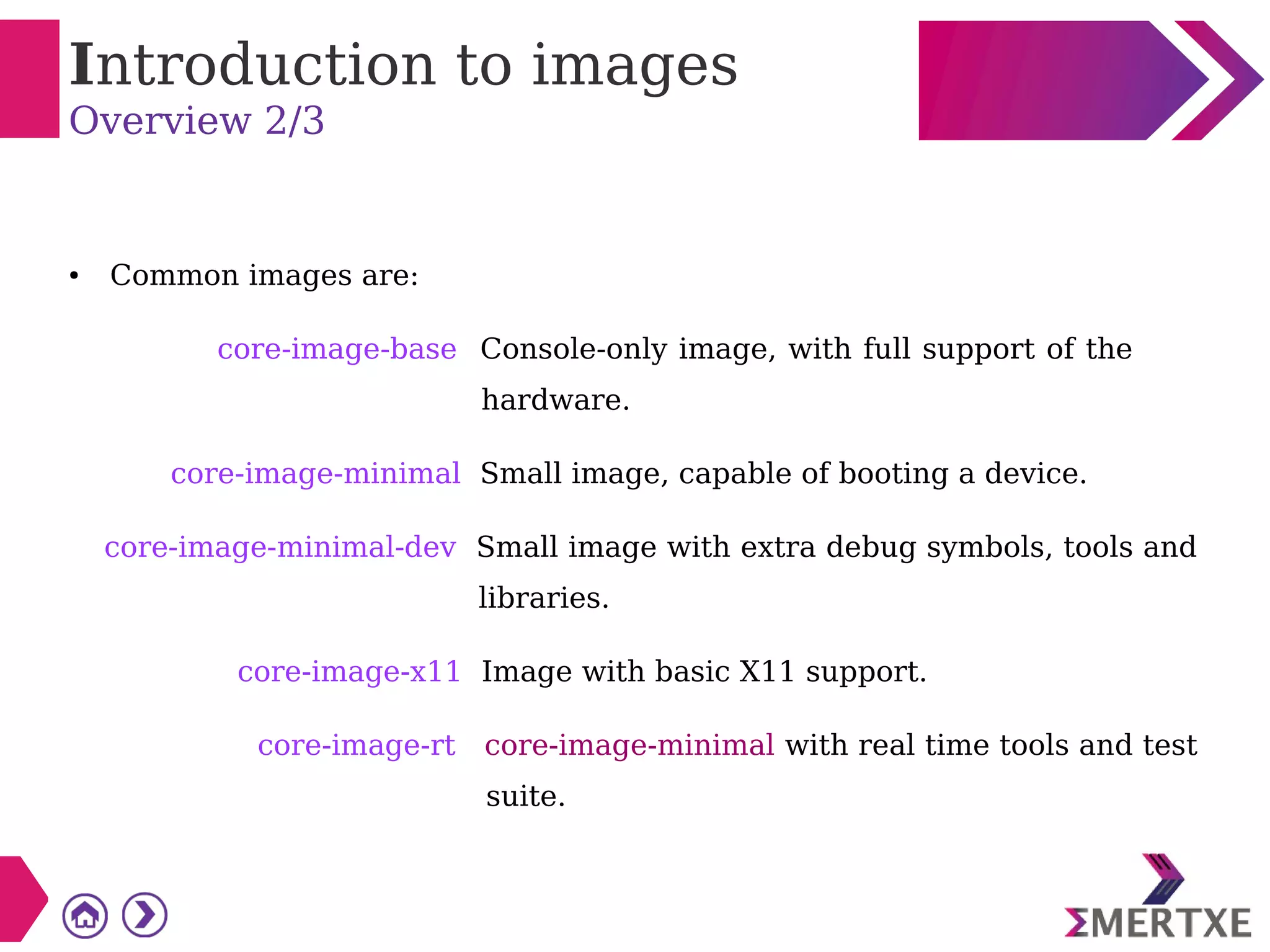 Introduction to images
Overview 2/3
● Common images are:
core-image-base Console-only image, with full support of the
hardware.
core-image-minimal Small image, capable of booting a device.
core-image-minimal-dev Small image with extra debug symbols, tools and
libraries.
core-image-x11 Image with basic X11 support.
core-image-rt core-image-minimal with real time tools and test
suite.
 
