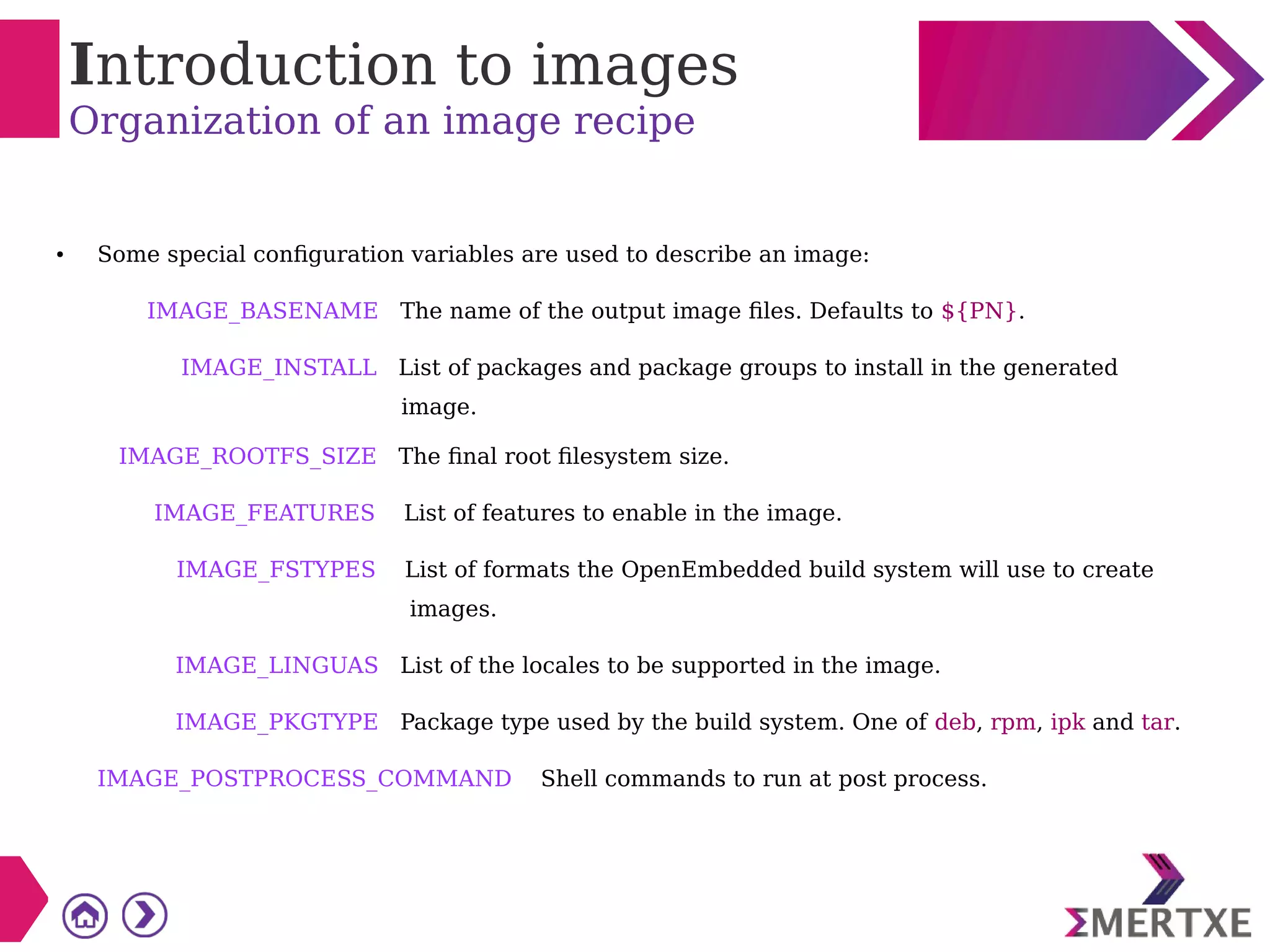 Introduction to images
Organization of an image recipe
● Some special configuration variables are used to describe an image:
IMAGE_BASENAME The name of the output image files. Defaults to ${PN}.
IMAGE_INSTALL List of packages and package groups to install in the generated
image.
IMAGE_ROOTFS_SIZE The final root filesystem size.
IMAGE_FEATURES List of features to enable in the image.
IMAGE_FSTYPES List of formats the OpenEmbedded build system will use to create
images.
IMAGE_LINGUAS List of the locales to be supported in the image.
IMAGE_PKGTYPE Package type used by the build system. One of deb, rpm, ipk and tar.
IMAGE_POSTPROCESS_COMMAND Shell commands to run at post process.
 