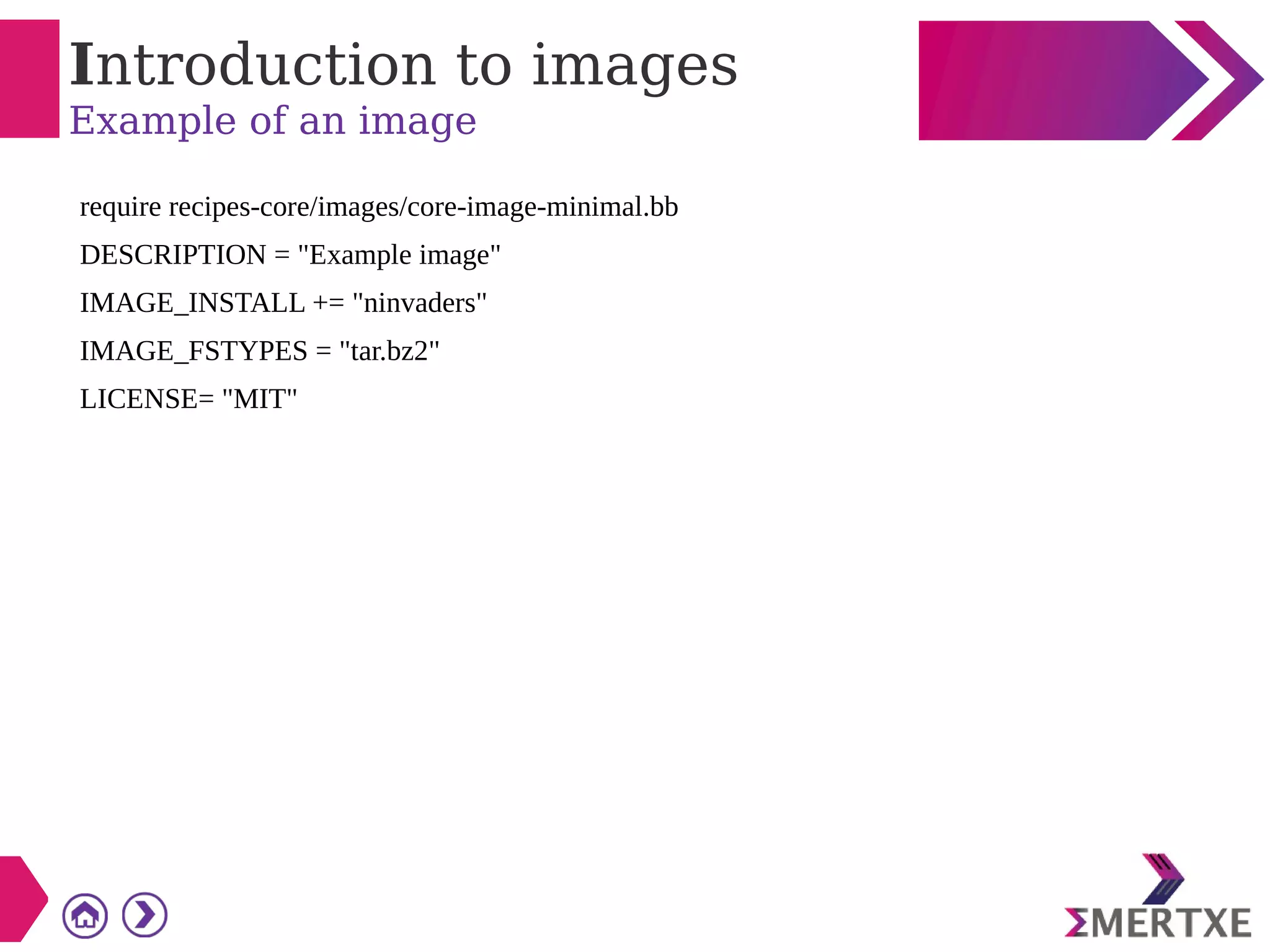 Introduction to images
Example of an image
require recipes-core/images/core-image-minimal.bb
DESCRIPTION = "Example image"
IMAGE_INSTALL += "ninvaders"
IMAGE_FSTYPES = "tar.bz2"
LICENSE= "MIT"
 