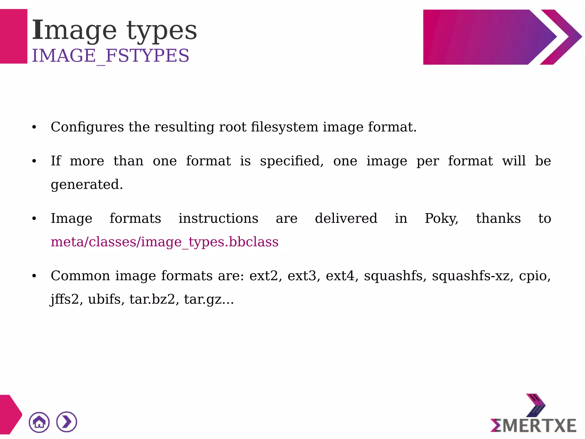 Image types
IMAGE_FSTYPES
● Configures the resulting root filesystem image format.
● If more than one format is specified, one image per format will be
generated.
● Image formats instructions are delivered in Poky, thanks to
meta/classes/image_types.bbclass
● Common image formats are: ext2, ext3, ext4, squashfs, squashfs-xz, cpio,
jffs2, ubifs, tar.bz2, tar.gz...
 