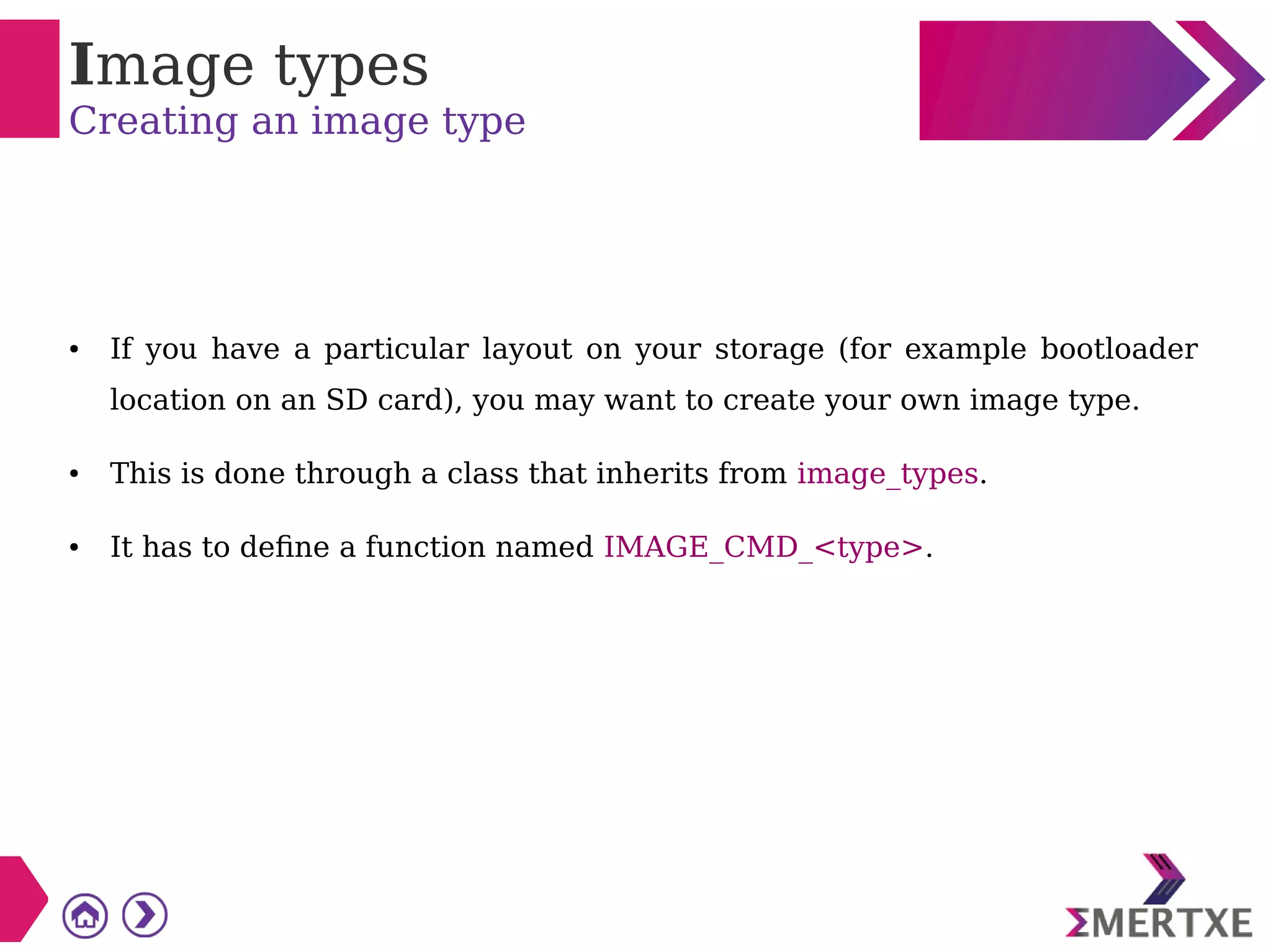 Image types
Creating an image type
● If you have a particular layout on your storage (for example bootloader
location on an SD card), you may want to create your own image type.
● This is done through a class that inherits from image_types.
● It has to define a function named IMAGE_CMD_<type>.
 