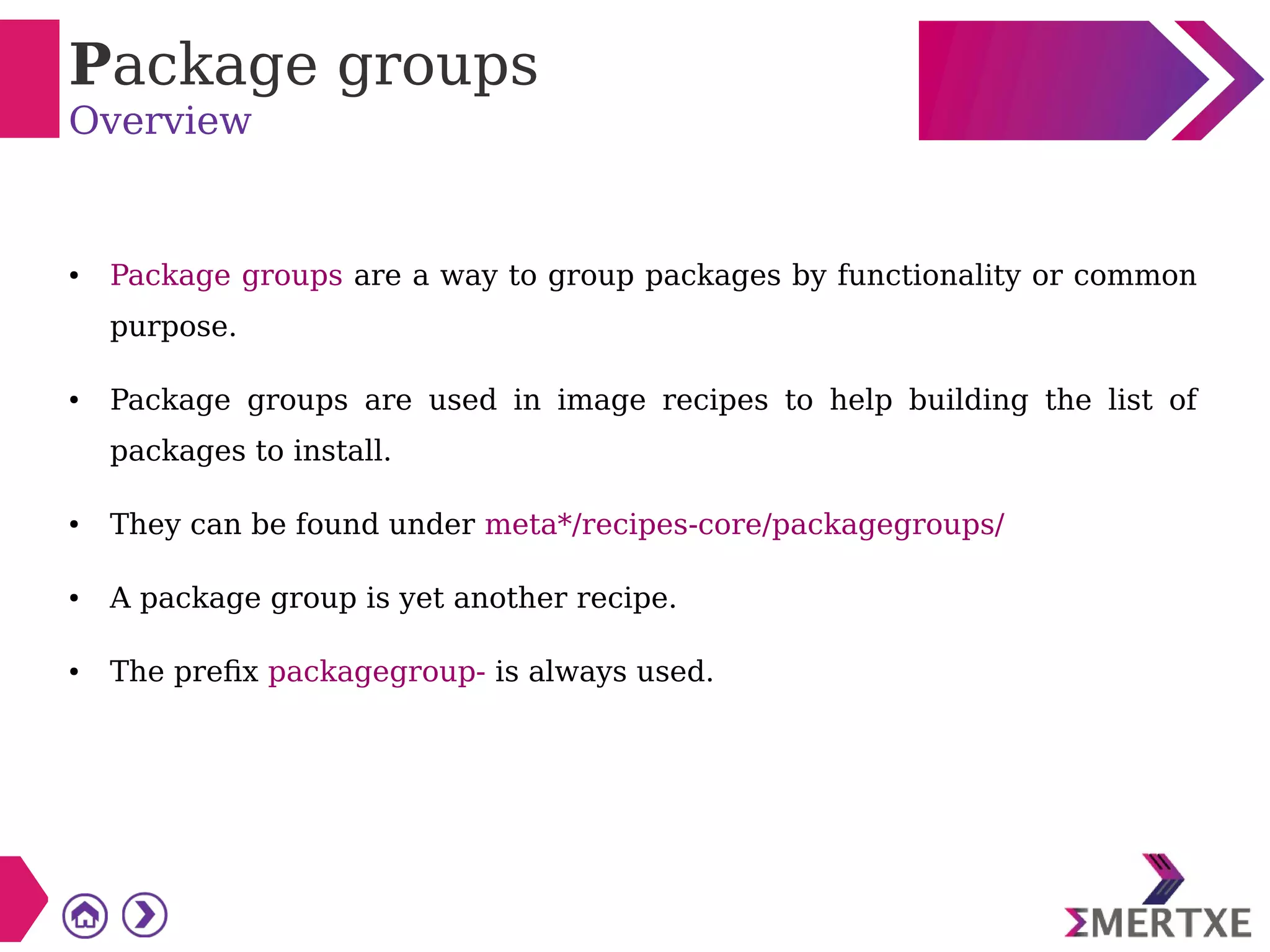 Package groups
Overview
● Package groups are a way to group packages by functionality or common
purpose.
● Package groups are used in image recipes to help building the list of
packages to install.
● They can be found under meta*/recipes-core/packagegroups/
● A package group is yet another recipe.
● The prefix packagegroup- is always used.
 