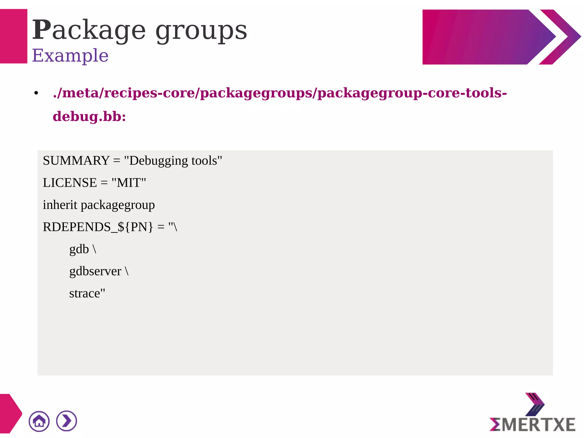 Package groups
Example
● ./meta/recipes-core/packagegroups/packagegroup-core-tools-
debug.bb:
SUMMARY = "Debugging tools"
LICENSE = "MIT"
inherit packagegroup
RDEPENDS_${PN} = "
gdb 
gdbserver 
strace"
 