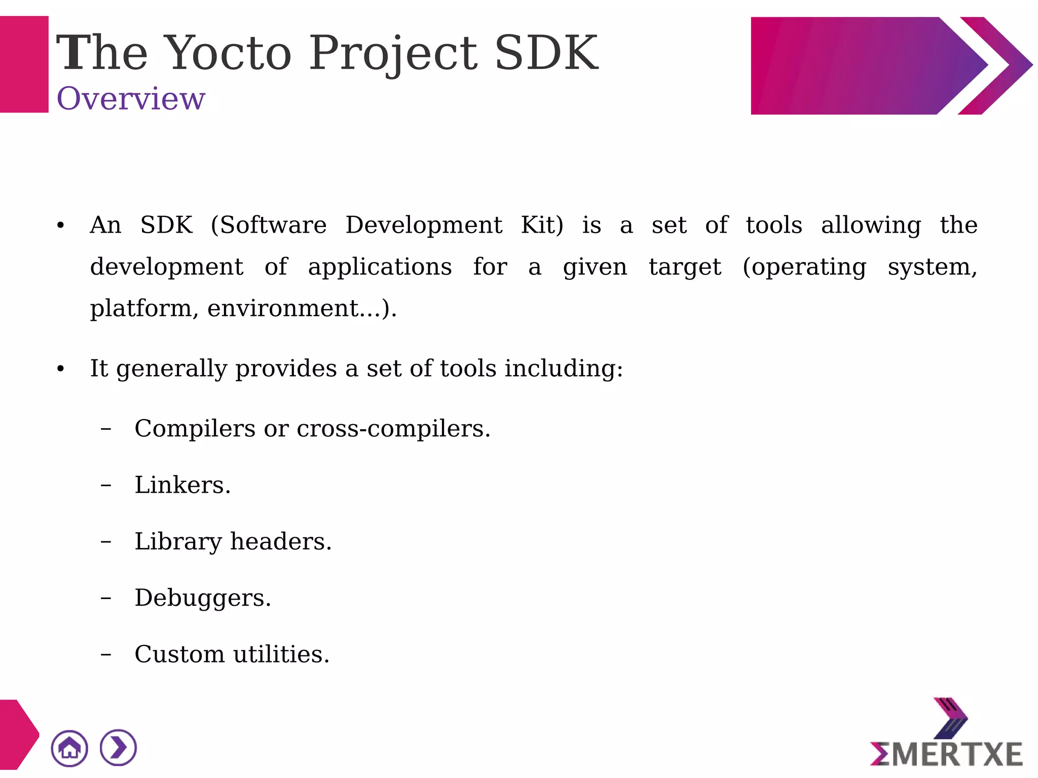 The Yocto Project SDK
Overview
● An SDK (Software Development Kit) is a set of tools allowing the
development of applications for a given target (operating system,
platform, environment...).
● It generally provides a set of tools including:
– Compilers or cross-compilers.
– Linkers.
– Library headers.
– Debuggers.
– Custom utilities.
 