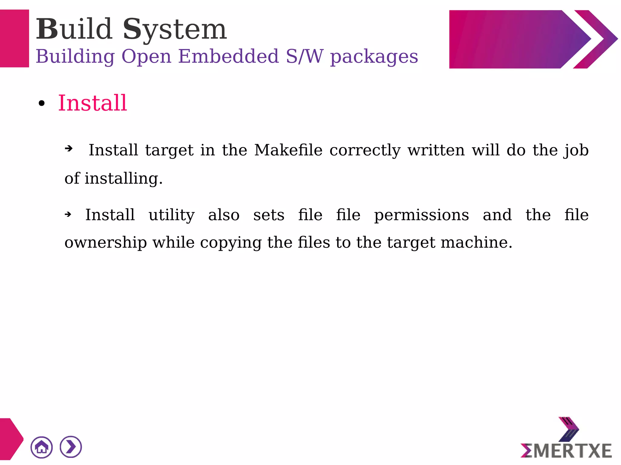 Build System
Building Open Embedded S/W packages
● Install
➔ Install target in the Makefile correctly written will do the job
of installing.
➔ Install utility also sets file file permissions and the file
ownership while copying the files to the target machine.
 